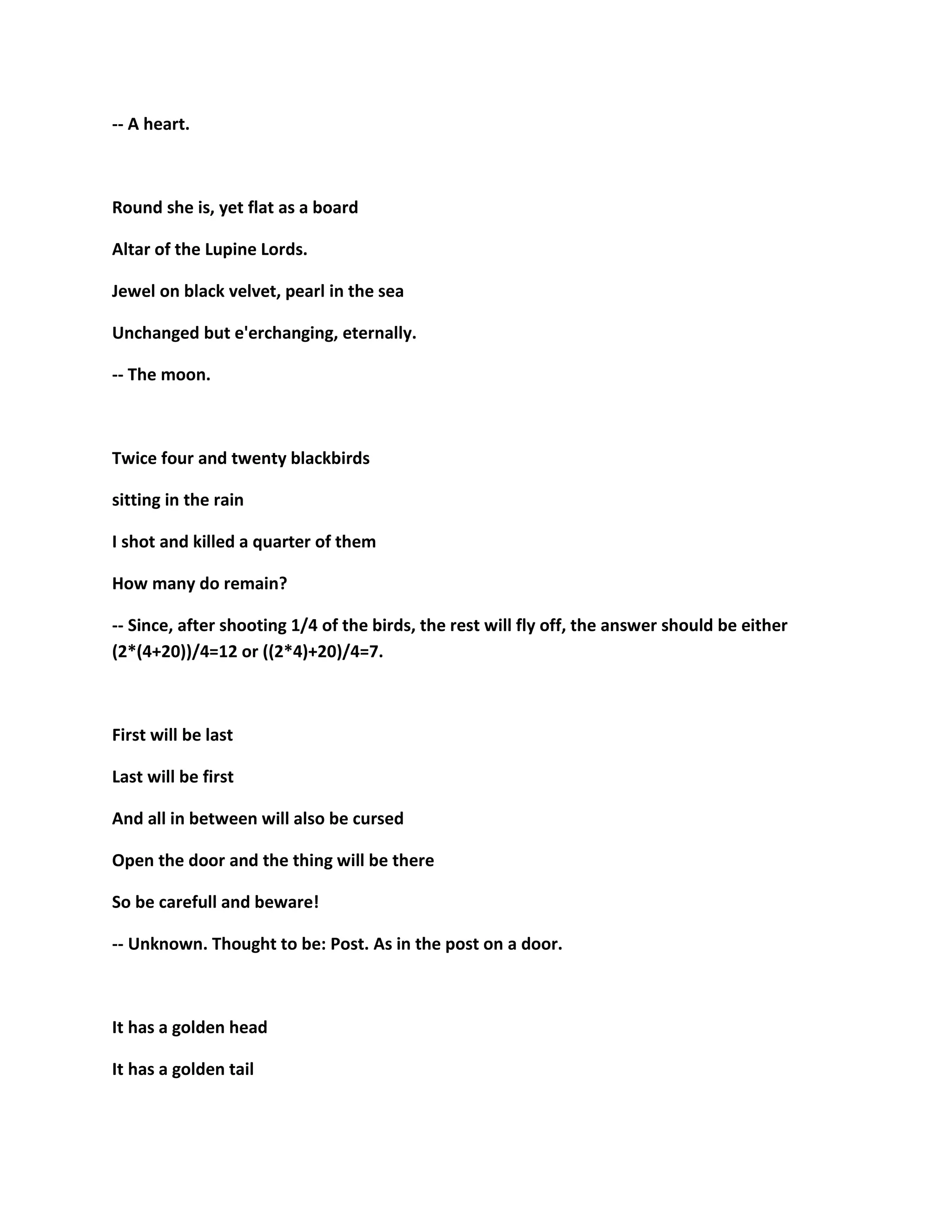 -- A heart.
Round she is, yet flat as a board
Altar of the Lupine Lords.
Jewel on black velvet, pearl in the sea
Unchanged but e'erchanging, eternally.
-- The moon.
Twice four and twenty blackbirds
sitting in the rain
I shot and killed a quarter of them
How many do remain?
-- Since, after shooting 1/4 of the birds, the rest will fly off, the answer should be either
(2*(4+20))/4=12 or ((2*4)+20)/4=7.
First will be last
Last will be first
And all in between will also be cursed
Open the door and the thing will be there
So be carefull and beware!
-- Unknown. Thought to be: Post. As in the post on a door.
It has a golden head
It has a golden tail
 