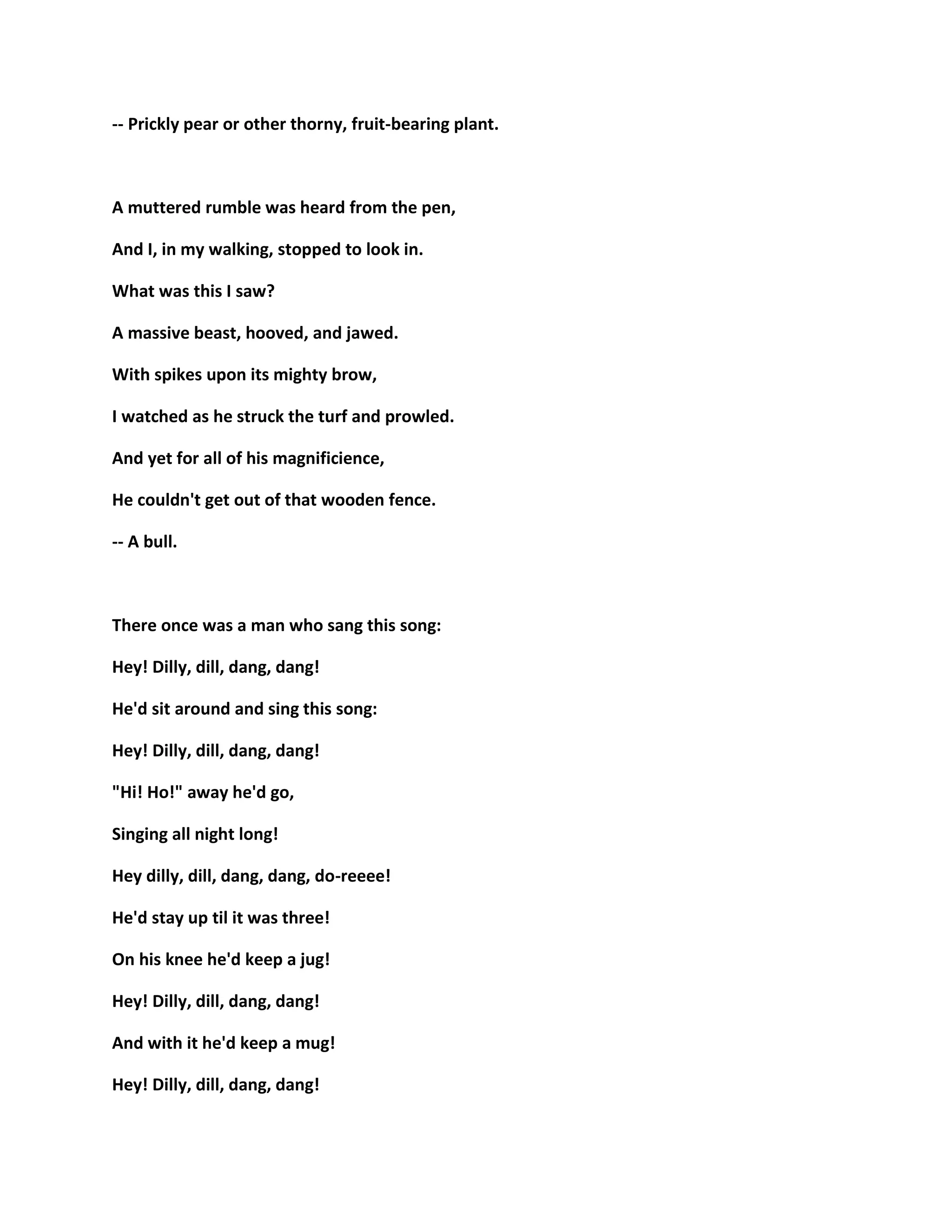 -- Prickly pear or other thorny, fruit-bearing plant.
A muttered rumble was heard from the pen,
And I, in my walking, stopped to look in.
What was this I saw?
A massive beast, hooved, and jawed.
With spikes upon its mighty brow,
I watched as he struck the turf and prowled.
And yet for all of his magnificience,
He couldn't get out of that wooden fence.
-- A bull.
There once was a man who sang this song:
Hey! Dilly, dill, dang, dang!
He'd sit around and sing this song:
Hey! Dilly, dill, dang, dang!
"Hi! Ho!" away he'd go,
Singing all night long!
Hey dilly, dill, dang, dang, do-reeee!
He'd stay up til it was three!
On his knee he'd keep a jug!
Hey! Dilly, dill, dang, dang!
And with it he'd keep a mug!
Hey! Dilly, dill, dang, dang!
 