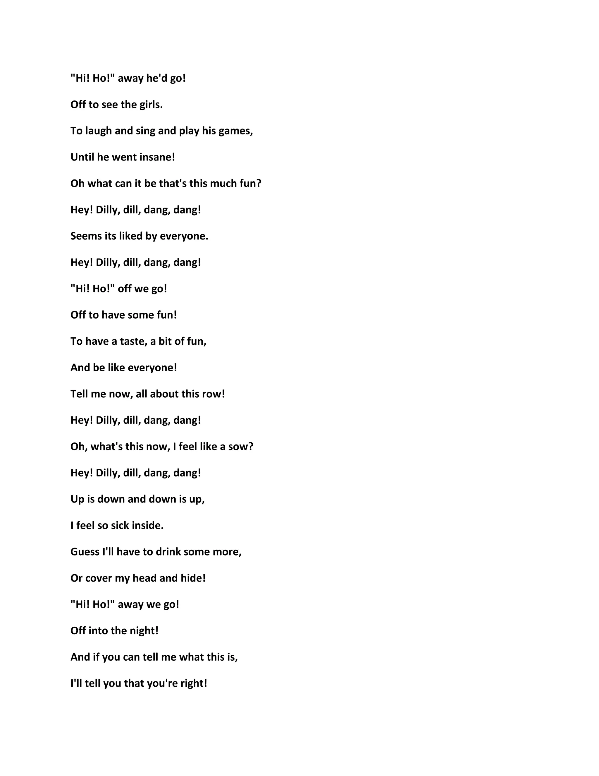 "Hi! Ho!" away he'd go!
Off to see the girls.
To laugh and sing and play his games,
Until he went insane!
Oh what can it be that's this much fun?
Hey! Dilly, dill, dang, dang!
Seems its liked by everyone.
Hey! Dilly, dill, dang, dang!
"Hi! Ho!" off we go!
Off to have some fun!
To have a taste, a bit of fun,
And be like everyone!
Tell me now, all about this row!
Hey! Dilly, dill, dang, dang!
Oh, what's this now, I feel like a sow?
Hey! Dilly, dill, dang, dang!
Up is down and down is up,
I feel so sick inside.
Guess I'll have to drink some more,
Or cover my head and hide!
"Hi! Ho!" away we go!
Off into the night!
And if you can tell me what this is,
I'll tell you that you're right!
 