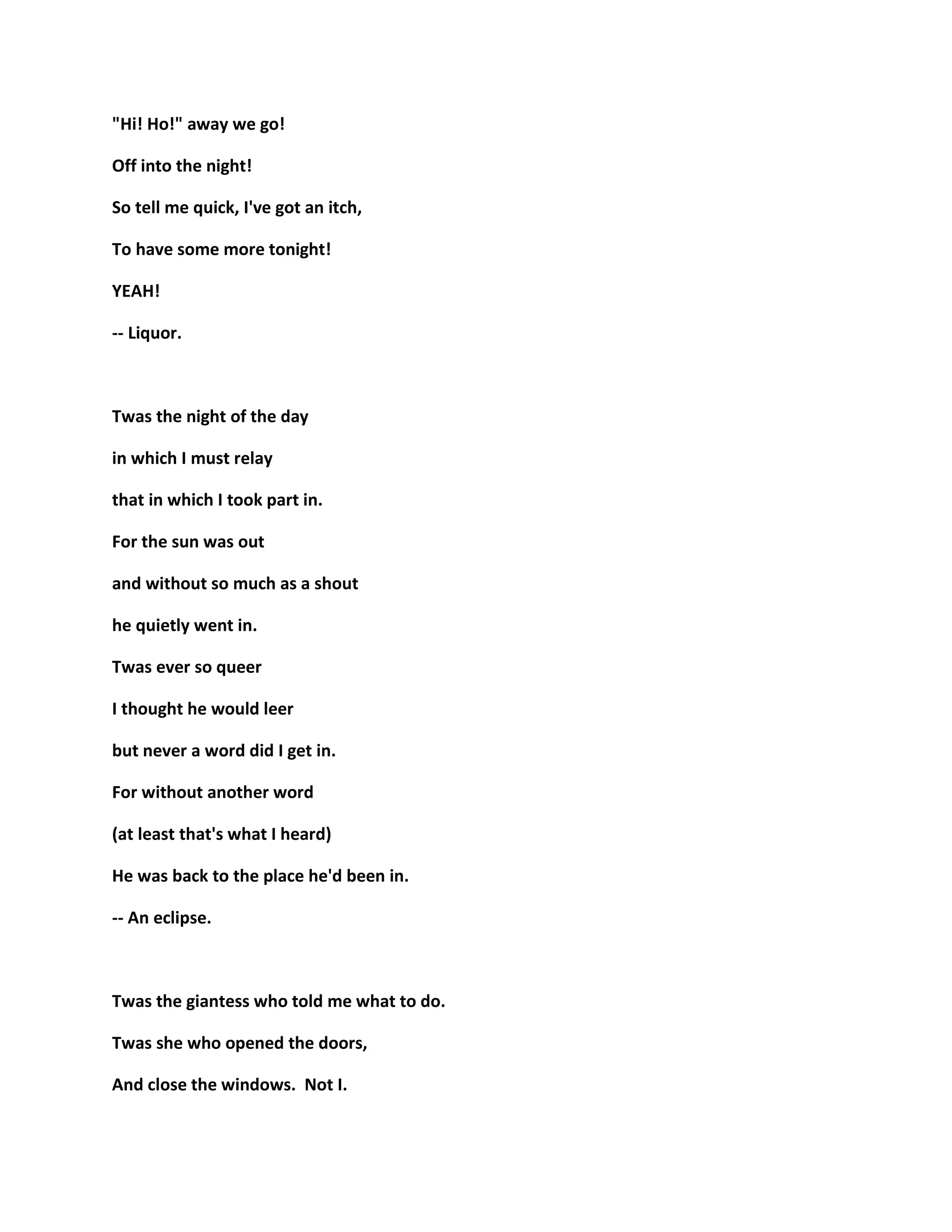 "Hi! Ho!" away we go!
Off into the night!
So tell me quick, I've got an itch,
To have some more tonight!
YEAH!
-- Liquor.
Twas the night of the day
in which I must relay
that in which I took part in.
For the sun was out
and without so much as a shout
he quietly went in.
Twas ever so queer
I thought he would leer
but never a word did I get in.
For without another word
(at least that's what I heard)
He was back to the place he'd been in.
-- An eclipse.
Twas the giantess who told me what to do.
Twas she who opened the doors,
And close the windows. Not I.
 