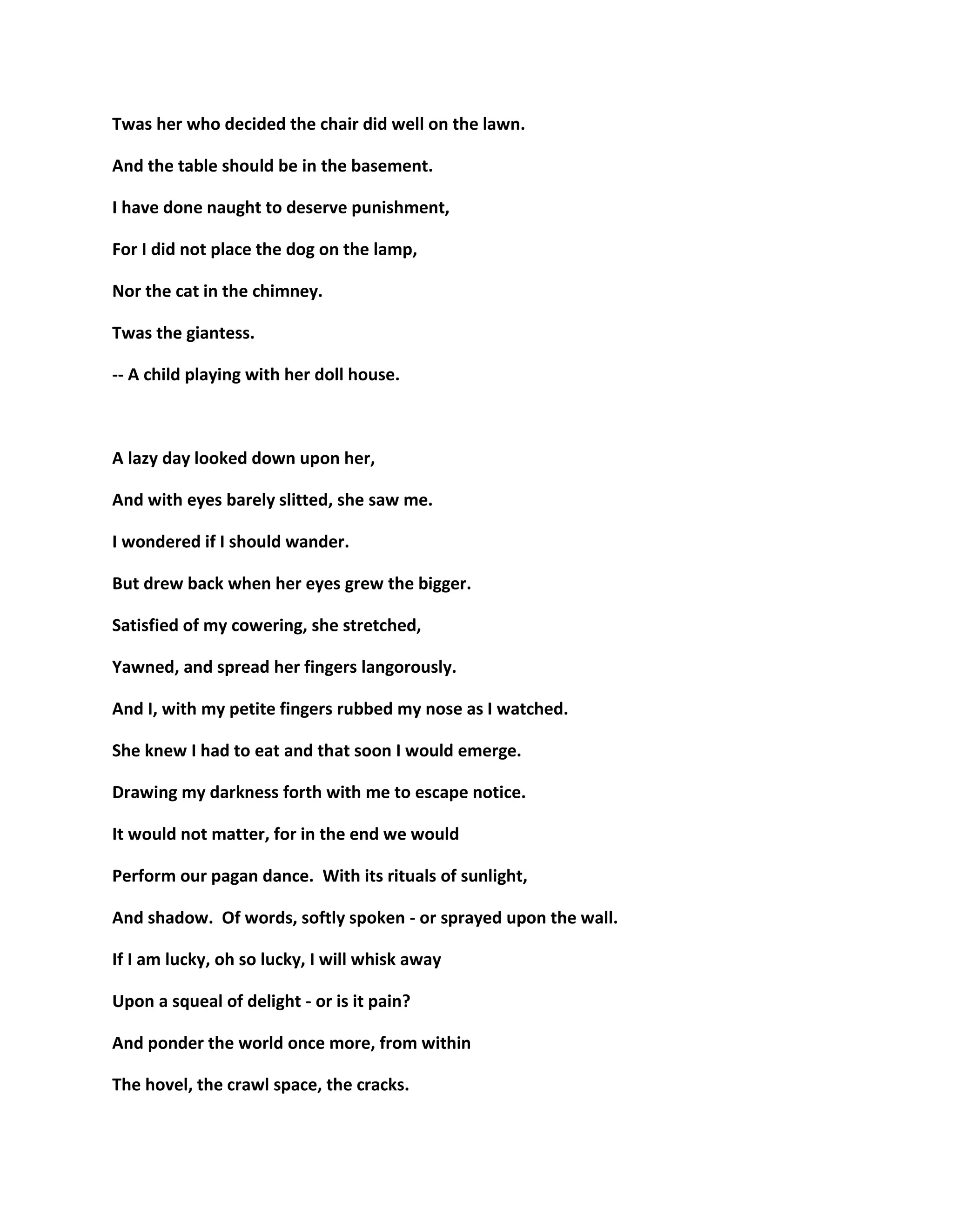 Twas her who decided the chair did well on the lawn.
And the table should be in the basement.
I have done naught to deserve punishment,
For I did not place the dog on the lamp,
Nor the cat in the chimney.
Twas the giantess.
-- A child playing with her doll house.
A lazy day looked down upon her,
And with eyes barely slitted, she saw me.
I wondered if I should wander.
But drew back when her eyes grew the bigger.
Satisfied of my cowering, she stretched,
Yawned, and spread her fingers langorously.
And I, with my petite fingers rubbed my nose as I watched.
She knew I had to eat and that soon I would emerge.
Drawing my darkness forth with me to escape notice.
It would not matter, for in the end we would
Perform our pagan dance. With its rituals of sunlight,
And shadow. Of words, softly spoken - or sprayed upon the wall.
If I am lucky, oh so lucky, I will whisk away
Upon a squeal of delight - or is it pain?
And ponder the world once more, from within
The hovel, the crawl space, the cracks.
 