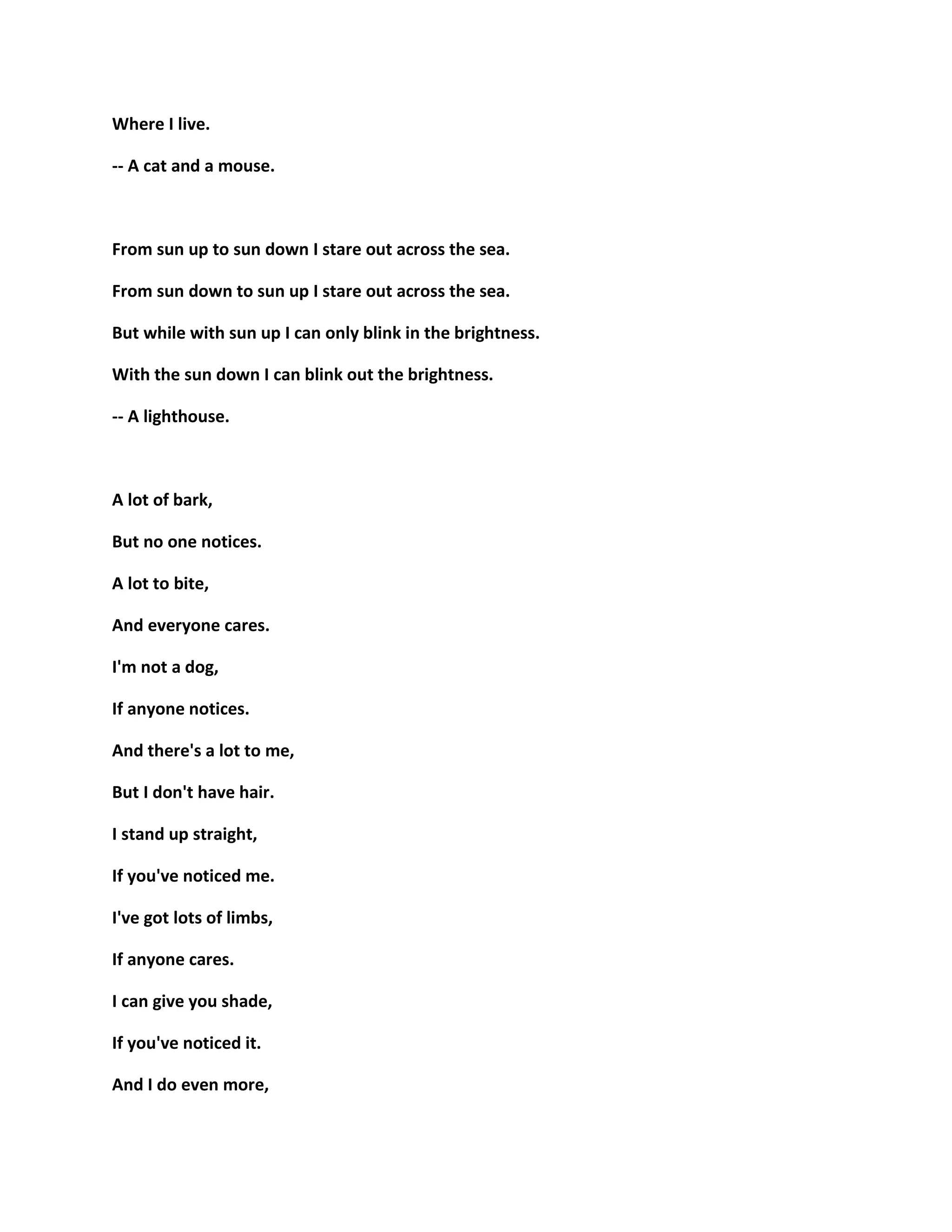 Where I live.
-- A cat and a mouse.
From sun up to sun down I stare out across the sea.
From sun down to sun up I stare out across the sea.
But while with sun up I can only blink in the brightness.
With the sun down I can blink out the brightness.
-- A lighthouse.
A lot of bark,
But no one notices.
A lot to bite,
And everyone cares.
I'm not a dog,
If anyone notices.
And there's a lot to me,
But I don't have hair.
I stand up straight,
If you've noticed me.
I've got lots of limbs,
If anyone cares.
I can give you shade,
If you've noticed it.
And I do even more,
 