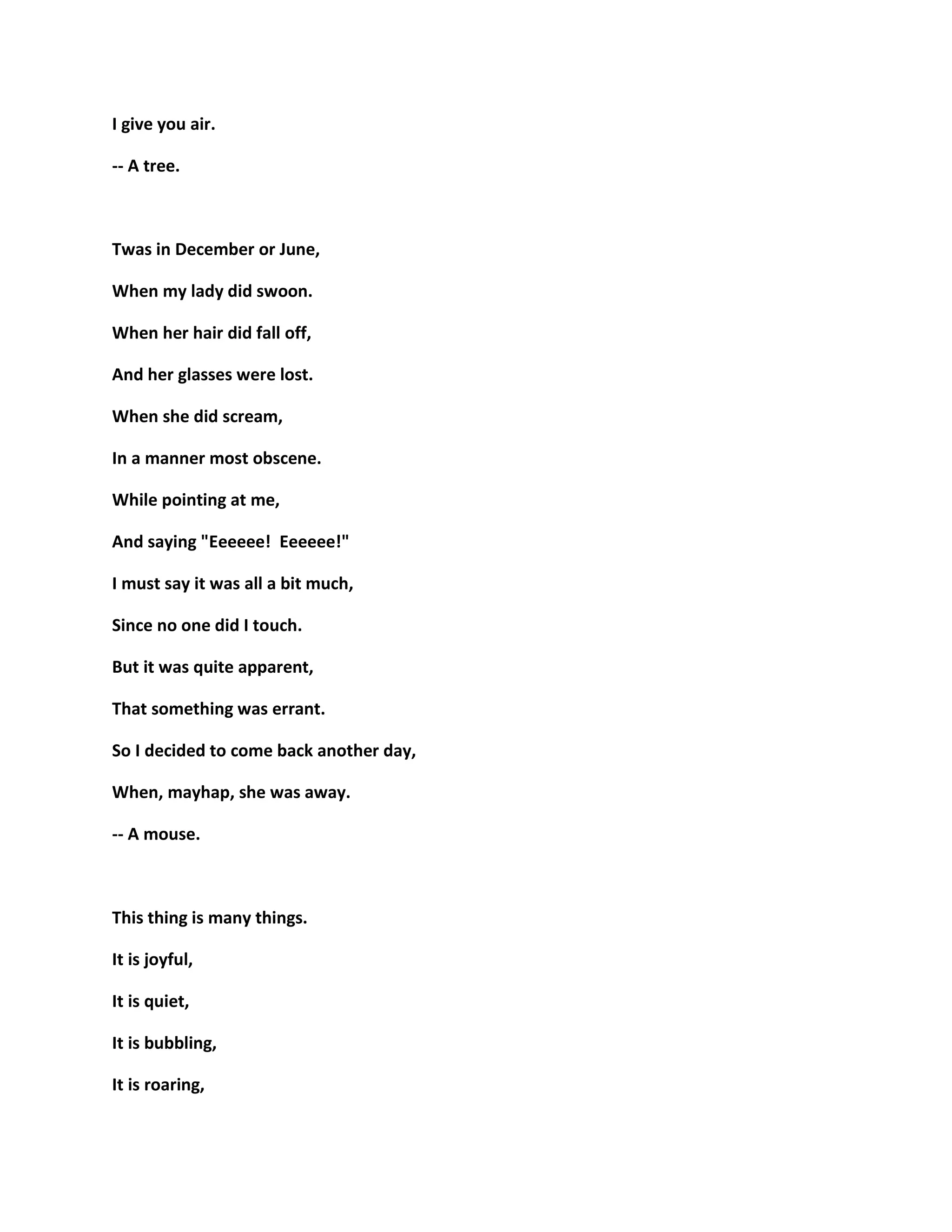 I give you air.
-- A tree.
Twas in December or June,
When my lady did swoon.
When her hair did fall off,
And her glasses were lost.
When she did scream,
In a manner most obscene.
While pointing at me,
And saying "Eeeeee! Eeeeee!"
I must say it was all a bit much,
Since no one did I touch.
But it was quite apparent,
That something was errant.
So I decided to come back another day,
When, mayhap, she was away.
-- A mouse.
This thing is many things.
It is joyful,
It is quiet,
It is bubbling,
It is roaring,
 
