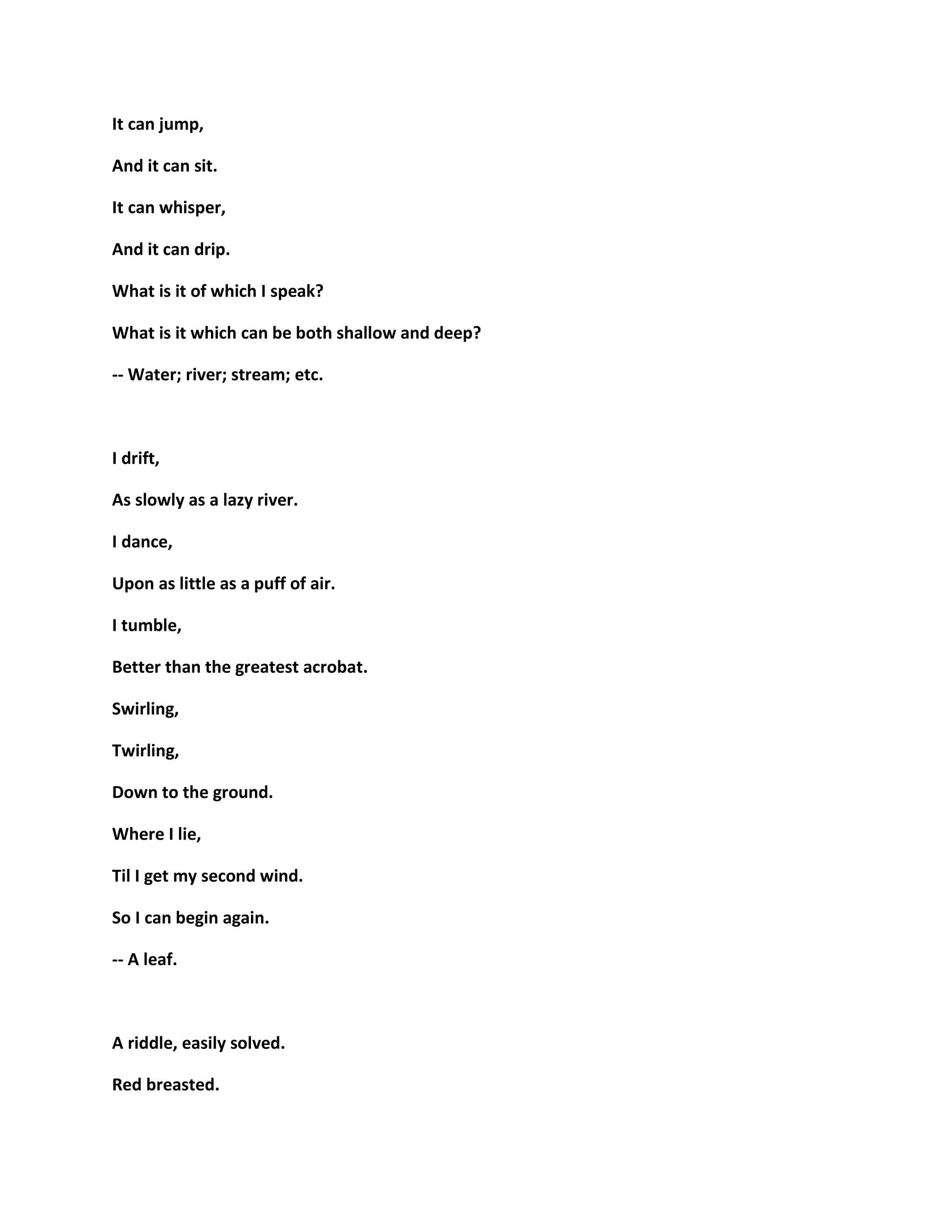 It can jump,
And it can sit.
It can whisper,
And it can drip.
What is it of which I speak?
What is it which can be both shallow and deep?
-- Water; river; stream; etc.
I drift,
As slowly as a lazy river.
I dance,
Upon as little as a puff of air.
I tumble,
Better than the greatest acrobat.
Swirling,
Twirling,
Down to the ground.
Where I lie,
Til I get my second wind.
So I can begin again.
-- A leaf.
A riddle, easily solved.
Red breasted.
 