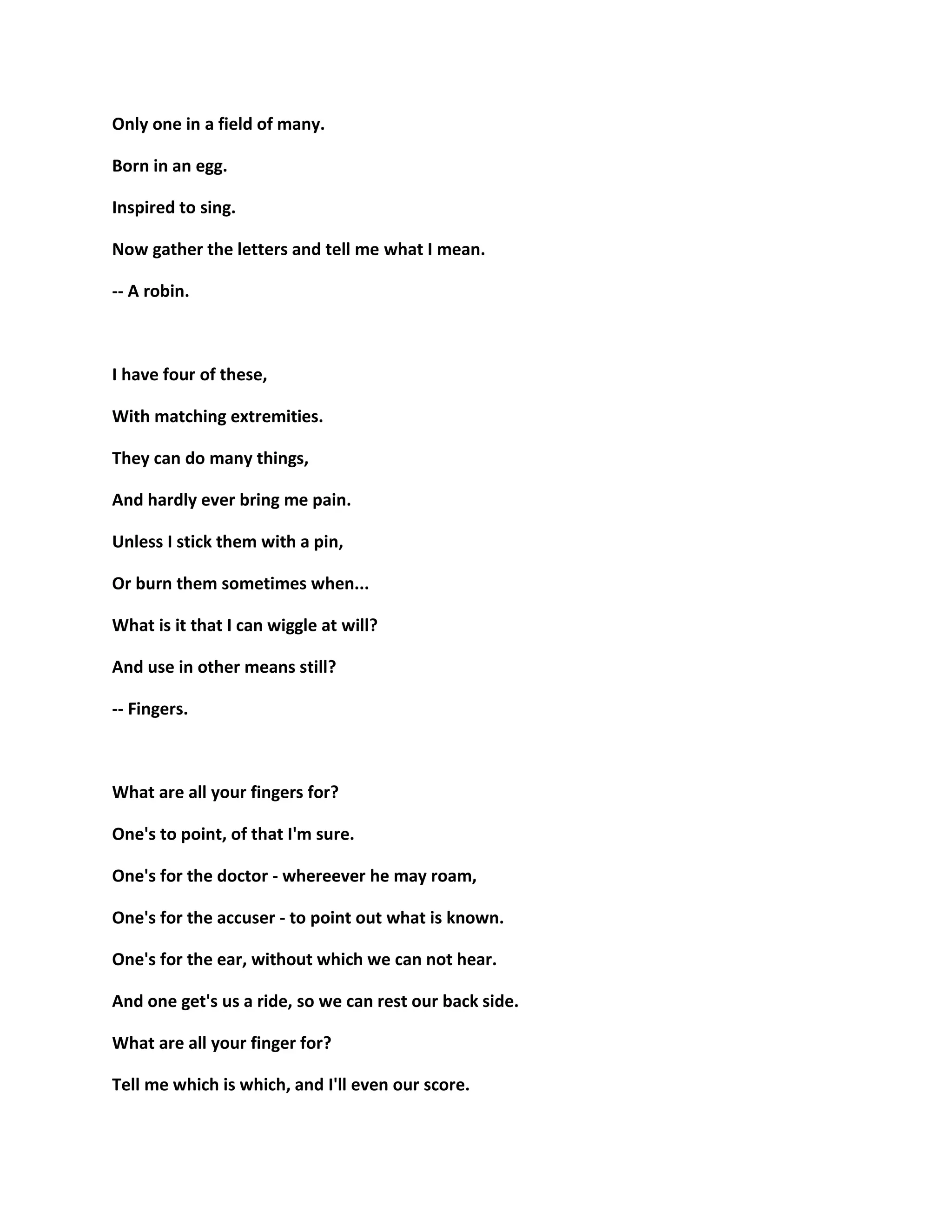 Only one in a field of many.
Born in an egg.
Inspired to sing.
Now gather the letters and tell me what I mean.
-- A robin.
I have four of these,
With matching extremities.
They can do many things,
And hardly ever bring me pain.
Unless I stick them with a pin,
Or burn them sometimes when...
What is it that I can wiggle at will?
And use in other means still?
-- Fingers.
What are all your fingers for?
One's to point, of that I'm sure.
One's for the doctor - whereever he may roam,
One's for the accuser - to point out what is known.
One's for the ear, without which we can not hear.
And one get's us a ride, so we can rest our back side.
What are all your finger for?
Tell me which is which, and I'll even our score.
 