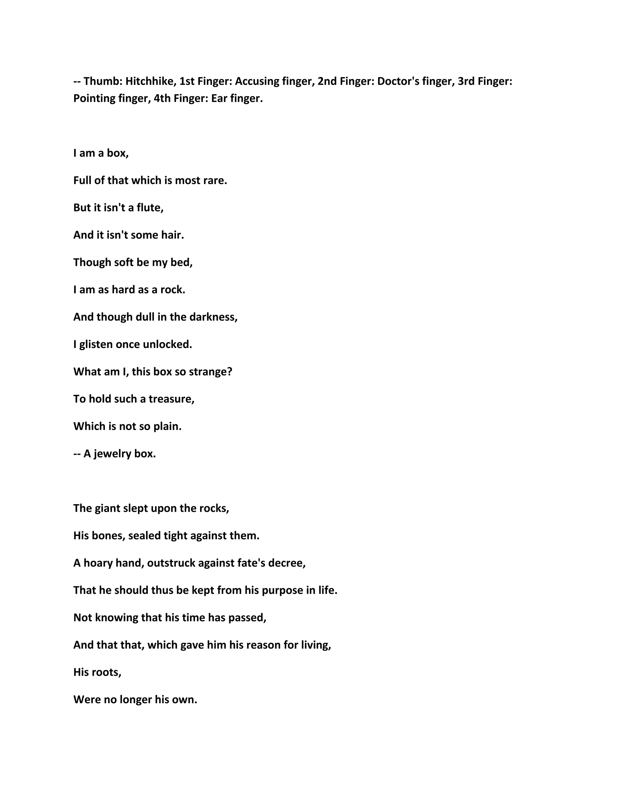 -- Thumb: Hitchhike, 1st Finger: Accusing finger, 2nd Finger: Doctor's finger, 3rd Finger:
Pointing finger, 4th Finger: Ear finger.
I am a box,
Full of that which is most rare.
But it isn't a flute,
And it isn't some hair.
Though soft be my bed,
I am as hard as a rock.
And though dull in the darkness,
I glisten once unlocked.
What am I, this box so strange?
To hold such a treasure,
Which is not so plain.
-- A jewelry box.
The giant slept upon the rocks,
His bones, sealed tight against them.
A hoary hand, outstruck against fate's decree,
That he should thus be kept from his purpose in life.
Not knowing that his time has passed,
And that that, which gave him his reason for living,
His roots,
Were no longer his own.
 