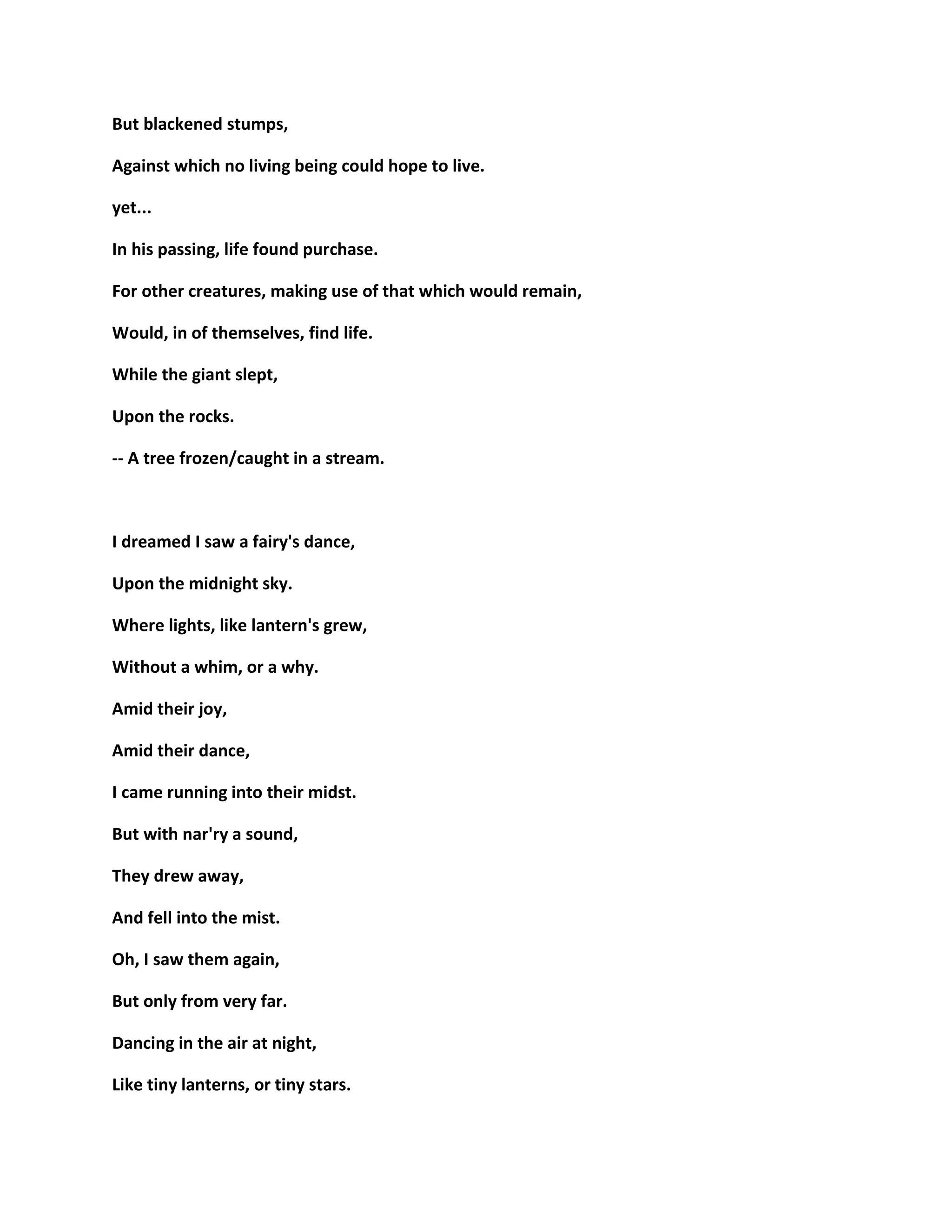 But blackened stumps,
Against which no living being could hope to live.
yet...
In his passing, life found purchase.
For other creatures, making use of that which would remain,
Would, in of themselves, find life.
While the giant slept,
Upon the rocks.
-- A tree frozen/caught in a stream.
I dreamed I saw a fairy's dance,
Upon the midnight sky.
Where lights, like lantern's grew,
Without a whim, or a why.
Amid their joy,
Amid their dance,
I came running into their midst.
But with nar'ry a sound,
They drew away,
And fell into the mist.
Oh, I saw them again,
But only from very far.
Dancing in the air at night,
Like tiny lanterns, or tiny stars.
 