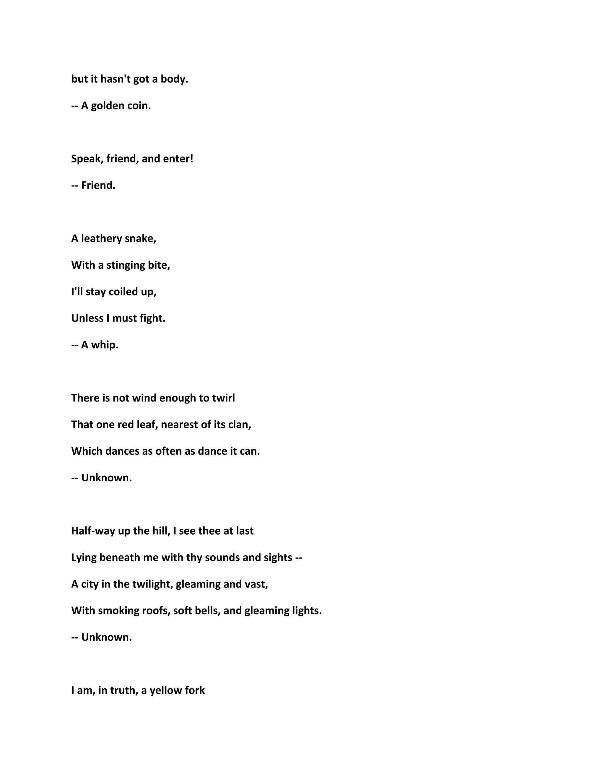 but it hasn't got a body.
-- A golden coin.
Speak, friend, and enter!
-- Friend.
A leathery snake,
With a stinging bite,
I'll stay coiled up,
Unless I must fight.
-- A whip.
There is not wind enough to twirl
That one red leaf, nearest of its clan,
Which dances as often as dance it can.
-- Unknown.
Half-way up the hill, I see thee at last
Lying beneath me with thy sounds and sights --
A city in the twilight, gleaming and vast,
With smoking roofs, soft bells, and gleaming lights.
-- Unknown.
I am, in truth, a yellow fork
 
