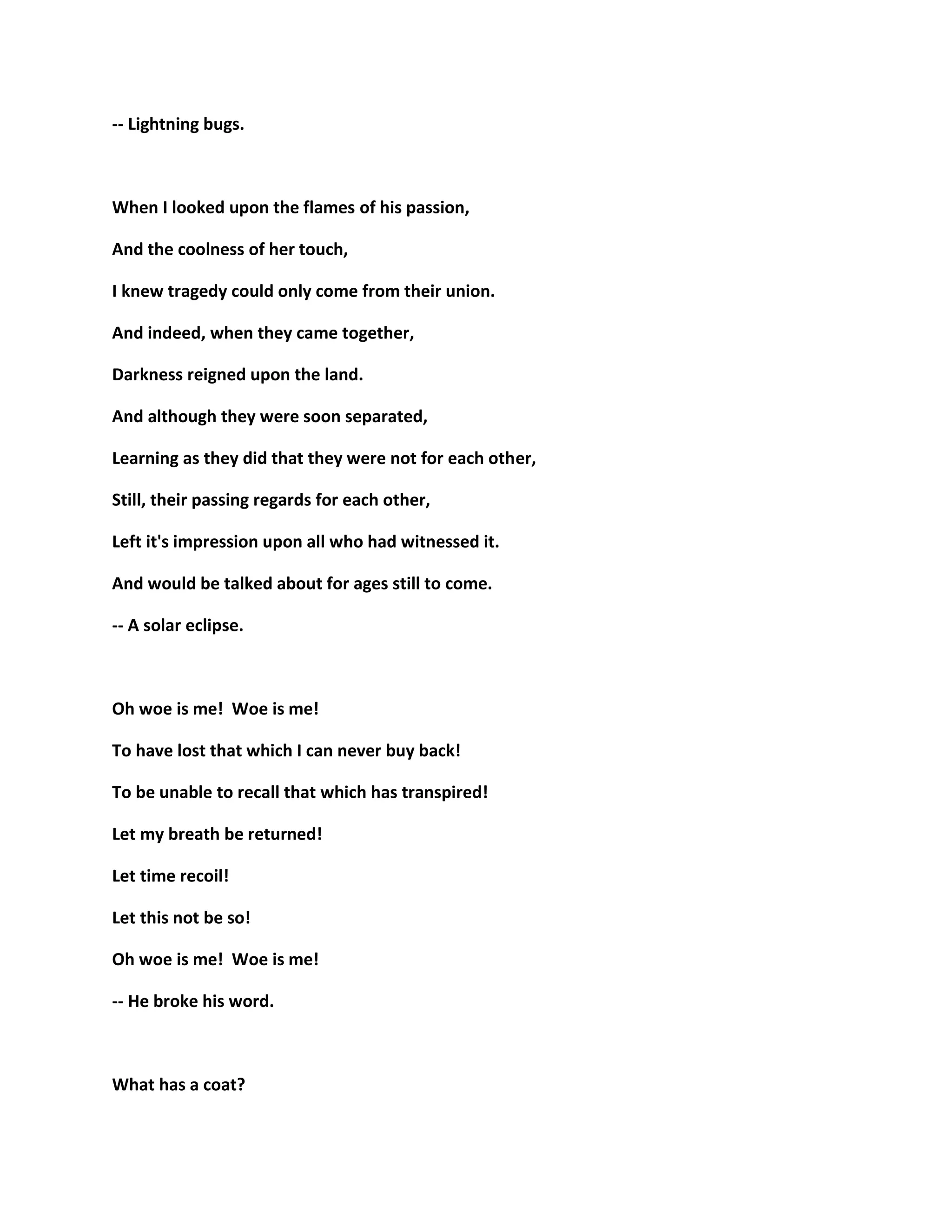 -- Lightning bugs.
When I looked upon the flames of his passion,
And the coolness of her touch,
I knew tragedy could only come from their union.
And indeed, when they came together,
Darkness reigned upon the land.
And although they were soon separated,
Learning as they did that they were not for each other,
Still, their passing regards for each other,
Left it's impression upon all who had witnessed it.
And would be talked about for ages still to come.
-- A solar eclipse.
Oh woe is me! Woe is me!
To have lost that which I can never buy back!
To be unable to recall that which has transpired!
Let my breath be returned!
Let time recoil!
Let this not be so!
Oh woe is me! Woe is me!
-- He broke his word.
What has a coat?
 