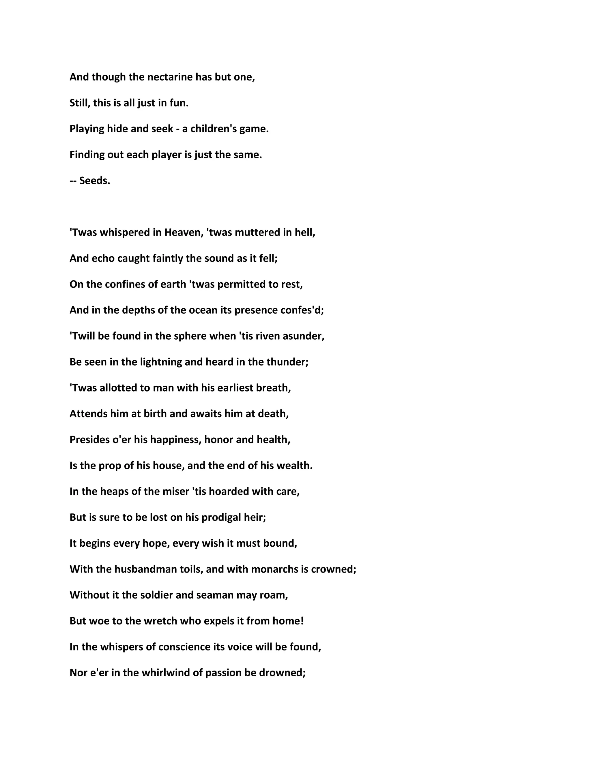 And though the nectarine has but one,
Still, this is all just in fun.
Playing hide and seek - a children's game.
Finding out each player is just the same.
-- Seeds.
'Twas whispered in Heaven, 'twas muttered in hell,
And echo caught faintly the sound as it fell;
On the confines of earth 'twas permitted to rest,
And in the depths of the ocean its presence confes'd;
'Twill be found in the sphere when 'tis riven asunder,
Be seen in the lightning and heard in the thunder;
'Twas allotted to man with his earliest breath,
Attends him at birth and awaits him at death,
Presides o'er his happiness, honor and health,
Is the prop of his house, and the end of his wealth.
In the heaps of the miser 'tis hoarded with care,
But is sure to be lost on his prodigal heir;
It begins every hope, every wish it must bound,
With the husbandman toils, and with monarchs is crowned;
Without it the soldier and seaman may roam,
But woe to the wretch who expels it from home!
In the whispers of conscience its voice will be found,
Nor e'er in the whirlwind of passion be drowned;
 