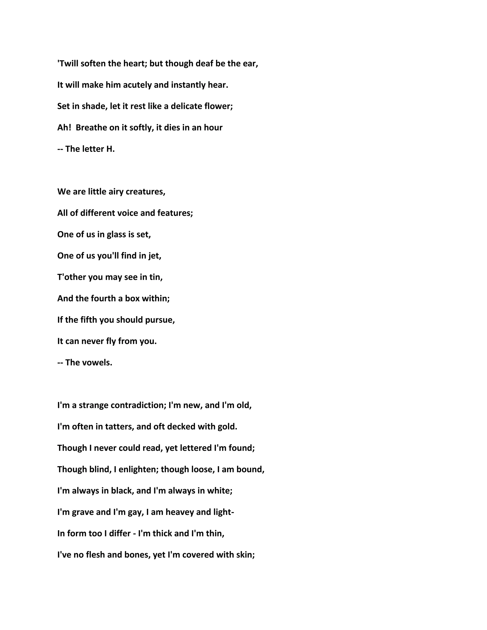 'Twill soften the heart; but though deaf be the ear,
It will make him acutely and instantly hear.
Set in shade, let it rest like a delicate flower;
Ah! Breathe on it softly, it dies in an hour
-- The letter H.
We are little airy creatures,
All of different voice and features;
One of us in glass is set,
One of us you'll find in jet,
T'other you may see in tin,
And the fourth a box within;
If the fifth you should pursue,
It can never fly from you.
-- The vowels.
I'm a strange contradiction; I'm new, and I'm old,
I'm often in tatters, and oft decked with gold.
Though I never could read, yet lettered I'm found;
Though blind, I enlighten; though loose, I am bound,
I'm always in black, and I'm always in white;
I'm grave and I'm gay, I am heavey and light-
In form too I differ - I'm thick and I'm thin,
I've no flesh and bones, yet I'm covered with skin;
 