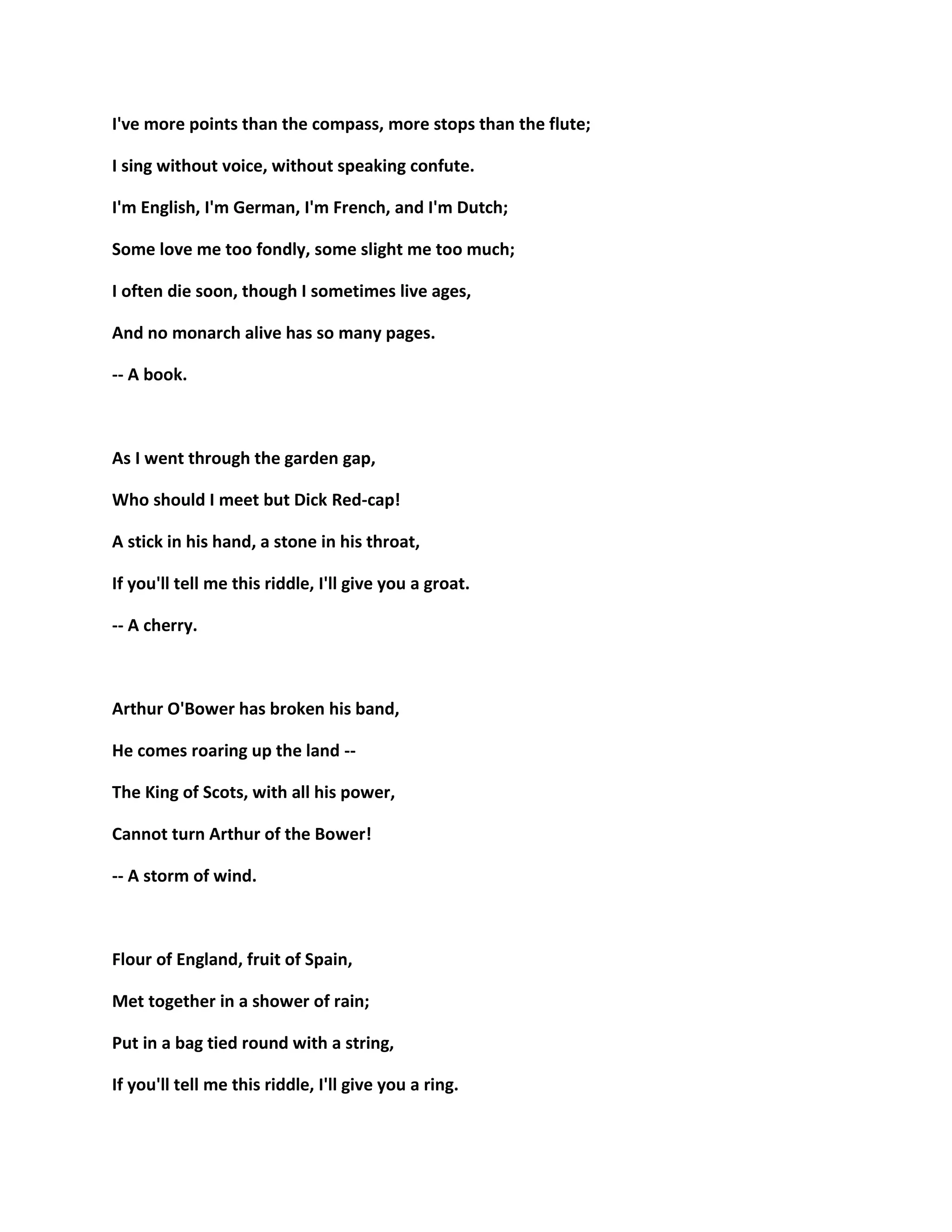 I've more points than the compass, more stops than the flute;
I sing without voice, without speaking confute.
I'm English, I'm German, I'm French, and I'm Dutch;
Some love me too fondly, some slight me too much;
I often die soon, though I sometimes live ages,
And no monarch alive has so many pages.
-- A book.
As I went through the garden gap,
Who should I meet but Dick Red-cap!
A stick in his hand, a stone in his throat,
If you'll tell me this riddle, I'll give you a groat.
-- A cherry.
Arthur O'Bower has broken his band,
He comes roaring up the land --
The King of Scots, with all his power,
Cannot turn Arthur of the Bower!
-- A storm of wind.
Flour of England, fruit of Spain,
Met together in a shower of rain;
Put in a bag tied round with a string,
If you'll tell me this riddle, I'll give you a ring.
 
