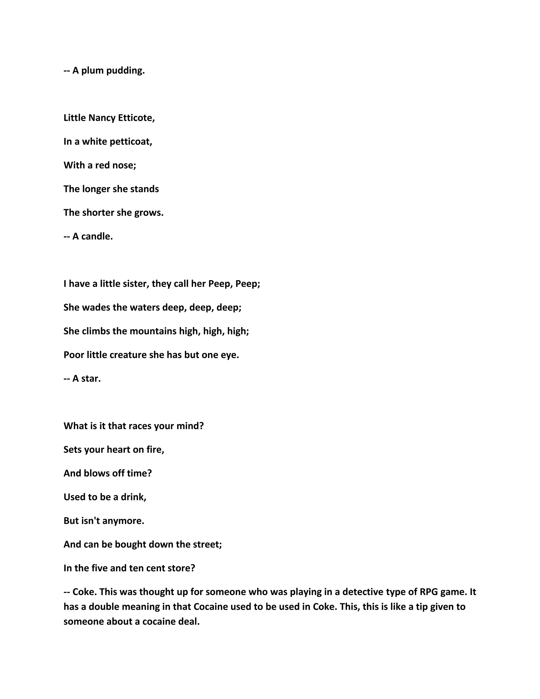 -- A plum pudding.
Little Nancy Etticote,
In a white petticoat,
With a red nose;
The longer she stands
The shorter she grows.
-- A candle.
I have a little sister, they call her Peep, Peep;
She wades the waters deep, deep, deep;
She climbs the mountains high, high, high;
Poor little creature she has but one eye.
-- A star.
What is it that races your mind?
Sets your heart on fire,
And blows off time?
Used to be a drink,
But isn't anymore.
And can be bought down the street;
In the five and ten cent store?
-- Coke. This was thought up for someone who was playing in a detective type of RPG game. It
has a double meaning in that Cocaine used to be used in Coke. This, this is like a tip given to
someone about a cocaine deal.
 