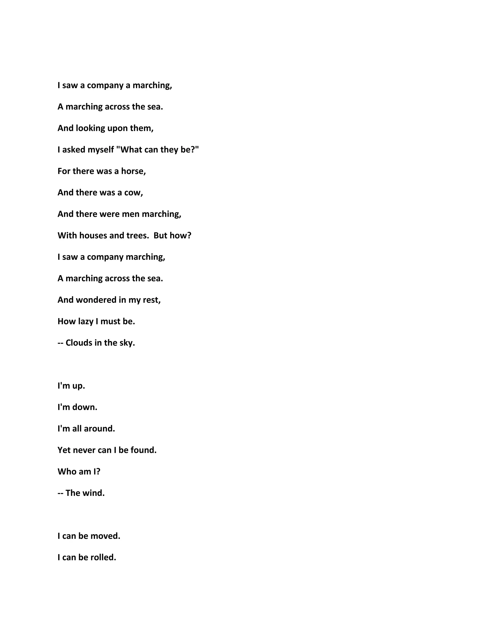 I saw a company a marching,
A marching across the sea.
And looking upon them,
I asked myself "What can they be?"
For there was a horse,
And there was a cow,
And there were men marching,
With houses and trees. But how?
I saw a company marching,
A marching across the sea.
And wondered in my rest,
How lazy I must be.
-- Clouds in the sky.
I'm up.
I'm down.
I'm all around.
Yet never can I be found.
Who am I?
-- The wind.
I can be moved.
I can be rolled.
 