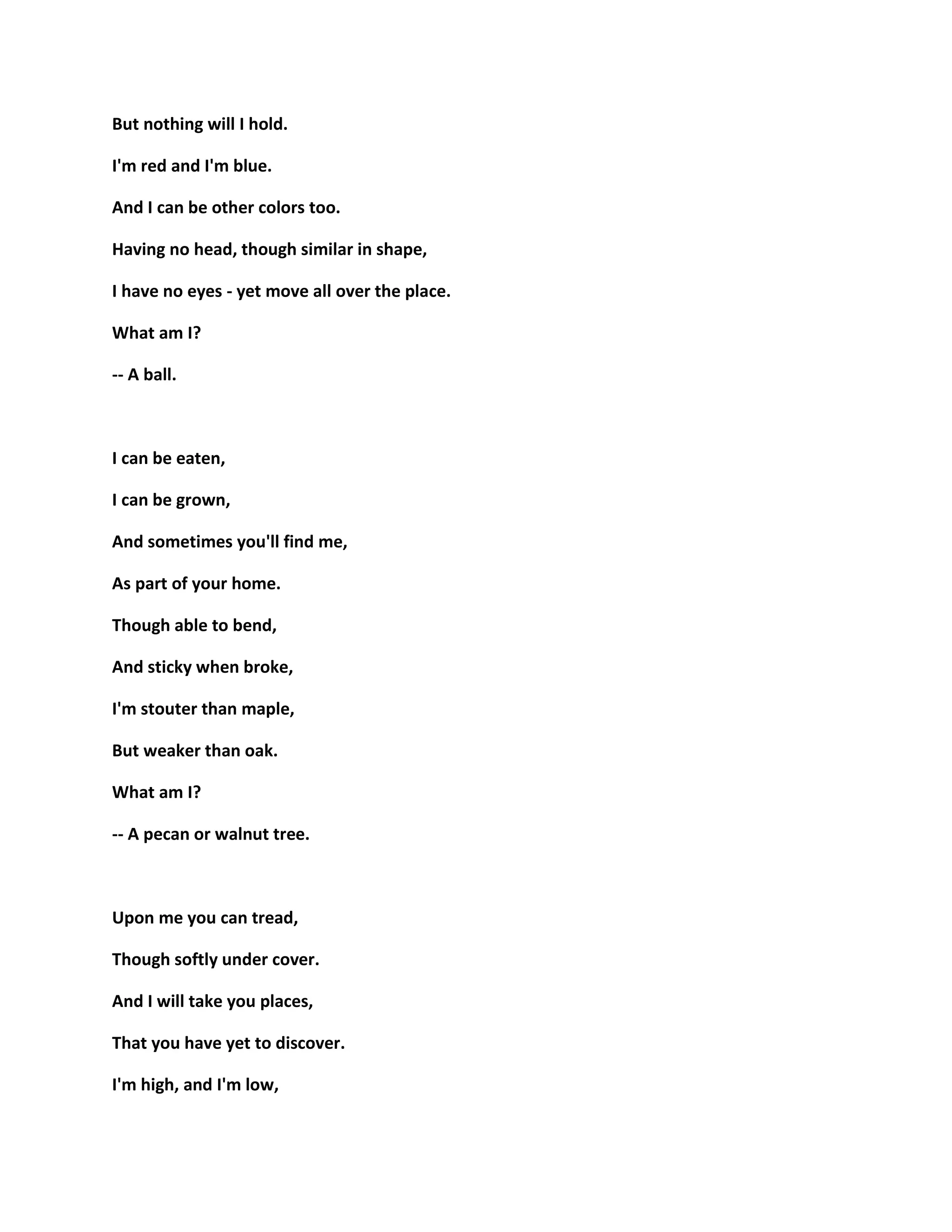 But nothing will I hold.
I'm red and I'm blue.
And I can be other colors too.
Having no head, though similar in shape,
I have no eyes - yet move all over the place.
What am I?
-- A ball.
I can be eaten,
I can be grown,
And sometimes you'll find me,
As part of your home.
Though able to bend,
And sticky when broke,
I'm stouter than maple,
But weaker than oak.
What am I?
-- A pecan or walnut tree.
Upon me you can tread,
Though softly under cover.
And I will take you places,
That you have yet to discover.
I'm high, and I'm low,
 