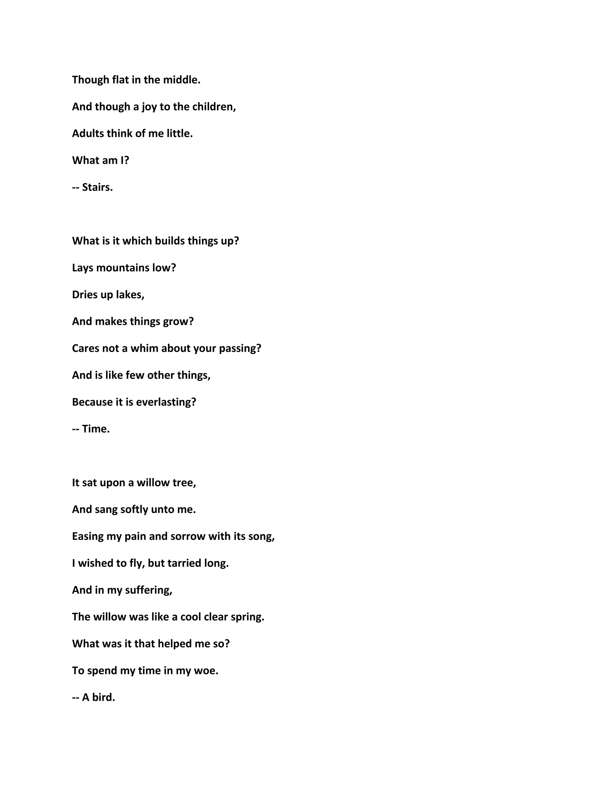 Though flat in the middle.
And though a joy to the children,
Adults think of me little.
What am I?
-- Stairs.
What is it which builds things up?
Lays mountains low?
Dries up lakes,
And makes things grow?
Cares not a whim about your passing?
And is like few other things,
Because it is everlasting?
-- Time.
It sat upon a willow tree,
And sang softly unto me.
Easing my pain and sorrow with its song,
I wished to fly, but tarried long.
And in my suffering,
The willow was like a cool clear spring.
What was it that helped me so?
To spend my time in my woe.
-- A bird.
 