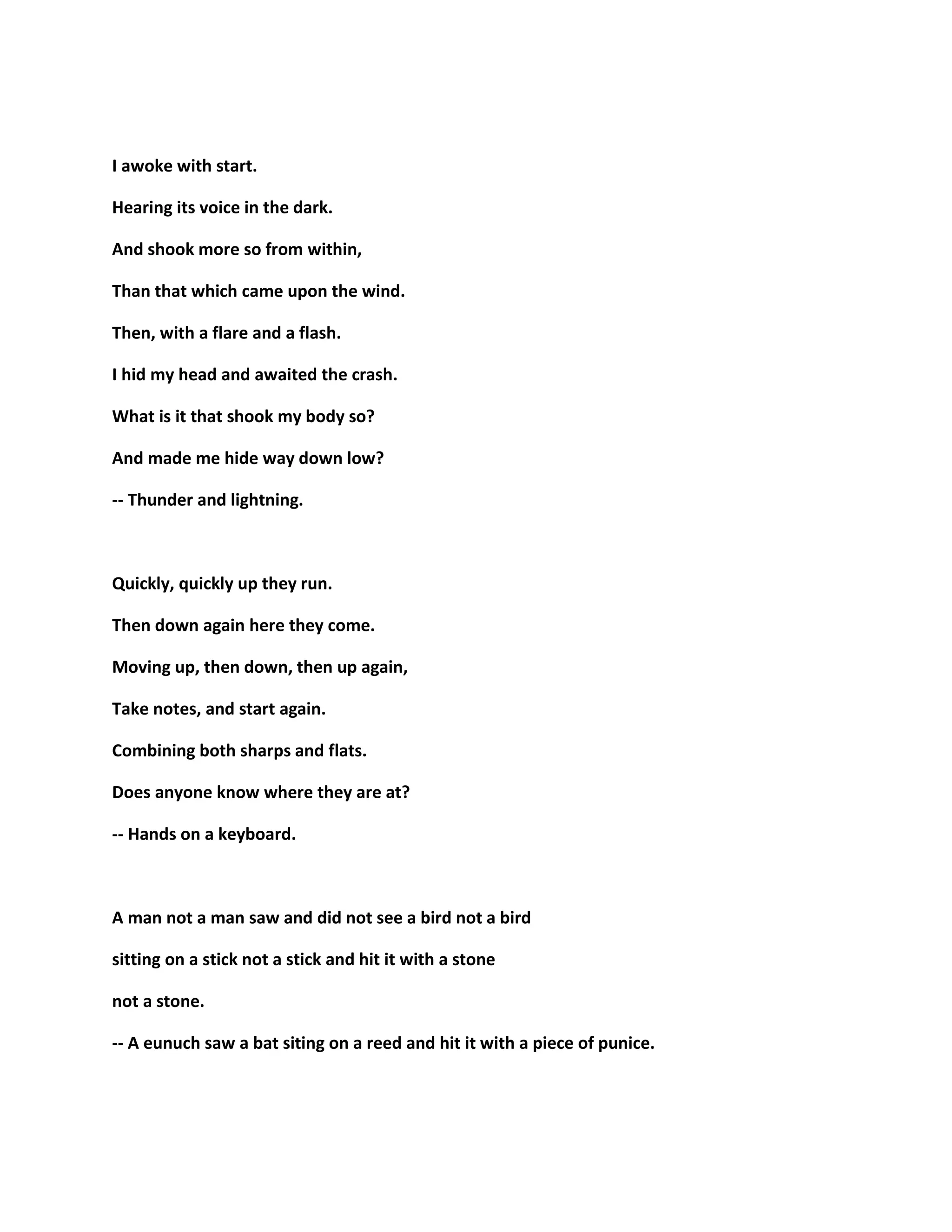 I awoke with start.
Hearing its voice in the dark.
And shook more so from within,
Than that which came upon the wind.
Then, with a flare and a flash.
I hid my head and awaited the crash.
What is it that shook my body so?
And made me hide way down low?
-- Thunder and lightning.
Quickly, quickly up they run.
Then down again here they come.
Moving up, then down, then up again,
Take notes, and start again.
Combining both sharps and flats.
Does anyone know where they are at?
-- Hands on a keyboard.
A man not a man saw and did not see a bird not a bird
sitting on a stick not a stick and hit it with a stone
not a stone.
-- A eunuch saw a bat siting on a reed and hit it with a piece of punice.
 