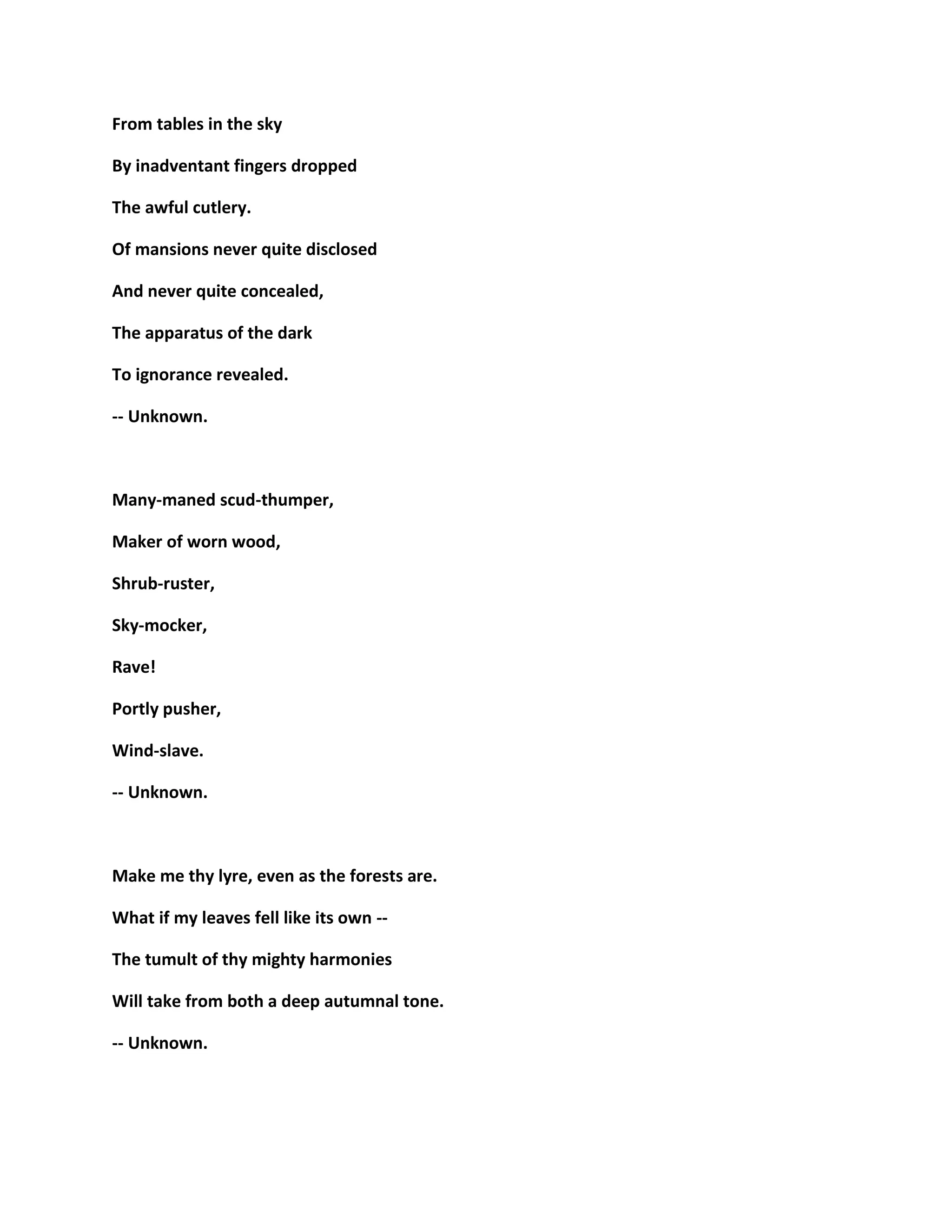 From tables in the sky
By inadventant fingers dropped
The awful cutlery.
Of mansions never quite disclosed
And never quite concealed,
The apparatus of the dark
To ignorance revealed.
-- Unknown.
Many-maned scud-thumper,
Maker of worn wood,
Shrub-ruster,
Sky-mocker,
Rave!
Portly pusher,
Wind-slave.
-- Unknown.
Make me thy lyre, even as the forests are.
What if my leaves fell like its own --
The tumult of thy mighty harmonies
Will take from both a deep autumnal tone.
-- Unknown.
 