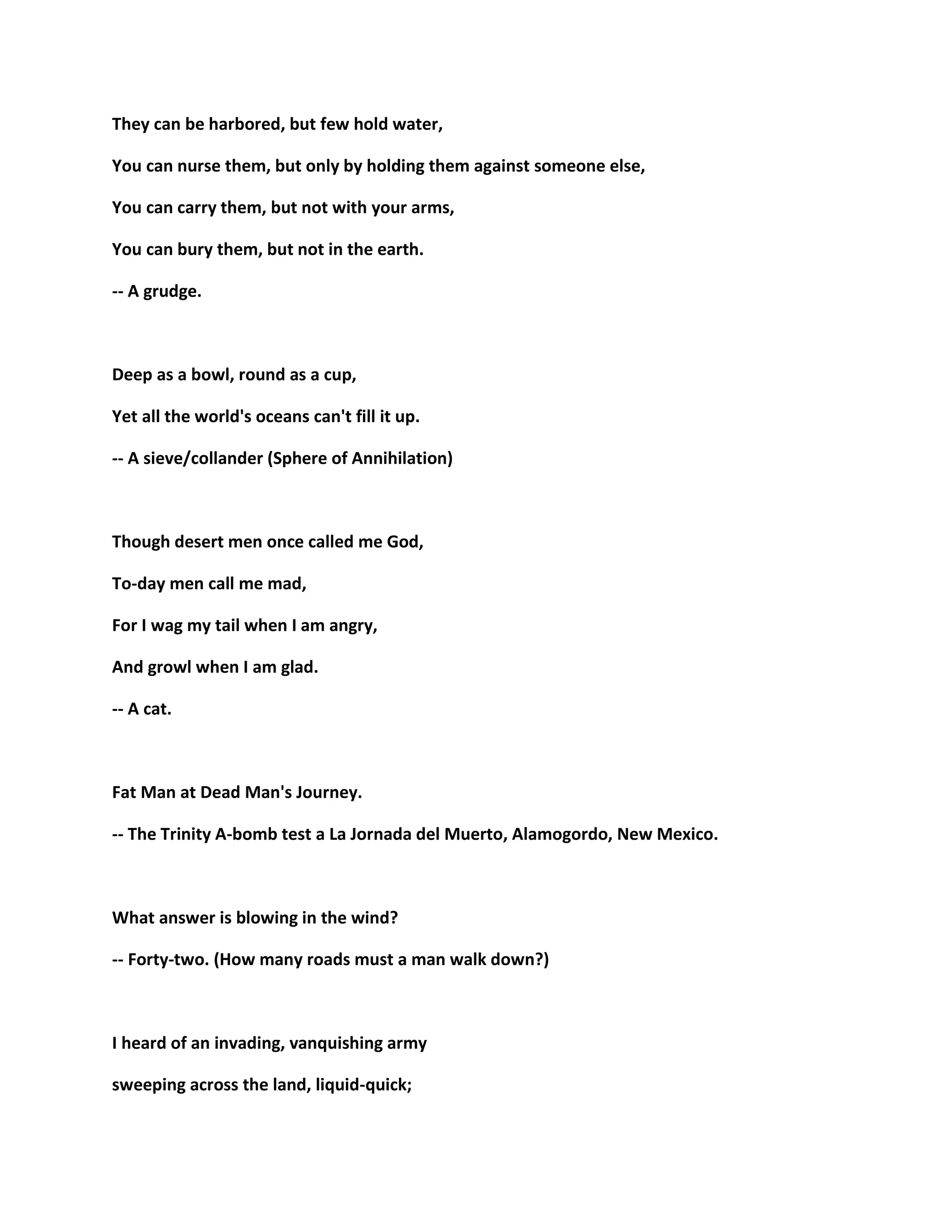 They can be harbored, but few hold water,
You can nurse them, but only by holding them against someone else,
You can carry them, but not with your arms,
You can bury them, but not in the earth.
-- A grudge.
Deep as a bowl, round as a cup,
Yet all the world's oceans can't fill it up.
-- A sieve/collander (Sphere of Annihilation)
Though desert men once called me God,
To-day men call me mad,
For I wag my tail when I am angry,
And growl when I am glad.
-- A cat.
Fat Man at Dead Man's Journey.
-- The Trinity A-bomb test a La Jornada del Muerto, Alamogordo, New Mexico.
What answer is blowing in the wind?
-- Forty-two. (How many roads must a man walk down?)
I heard of an invading, vanquishing army
sweeping across the land, liquid-quick;
 