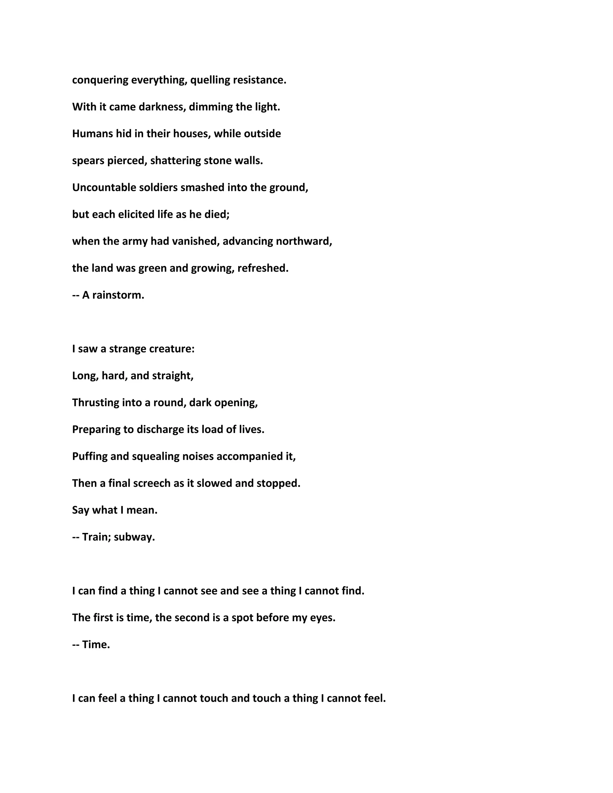 conquering everything, quelling resistance.
With it came darkness, dimming the light.
Humans hid in their houses, while outside
spears pierced, shattering stone walls.
Uncountable soldiers smashed into the ground,
but each elicited life as he died;
when the army had vanished, advancing northward,
the land was green and growing, refreshed.
-- A rainstorm.
I saw a strange creature:
Long, hard, and straight,
Thrusting into a round, dark opening,
Preparing to discharge its load of lives.
Puffing and squealing noises accompanied it,
Then a final screech as it slowed and stopped.
Say what I mean.
-- Train; subway.
I can find a thing I cannot see and see a thing I cannot find.
The first is time, the second is a spot before my eyes.
-- Time.
I can feel a thing I cannot touch and touch a thing I cannot feel.
 