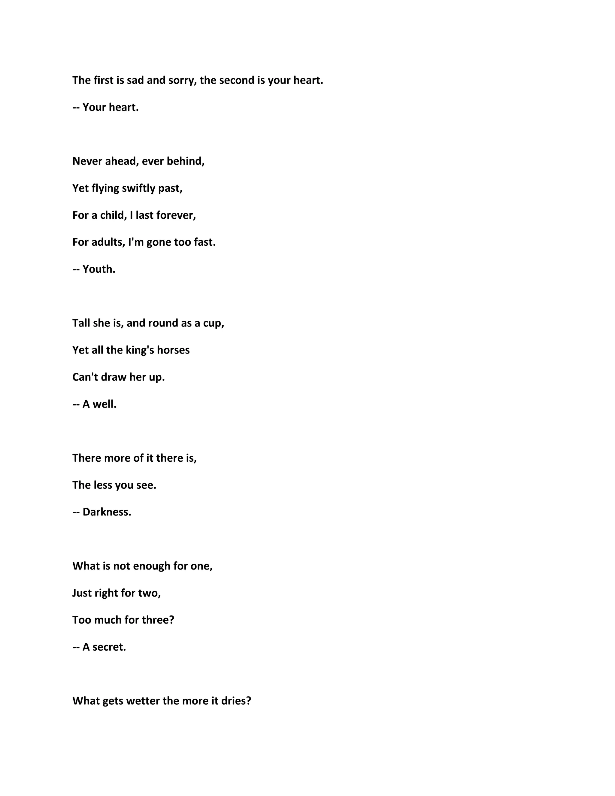 The first is sad and sorry, the second is your heart.
-- Your heart.
Never ahead, ever behind,
Yet flying swiftly past,
For a child, I last forever,
For adults, I'm gone too fast.
-- Youth.
Tall she is, and round as a cup,
Yet all the king's horses
Can't draw her up.
-- A well.
There more of it there is,
The less you see.
-- Darkness.
What is not enough for one,
Just right for two,
Too much for three?
-- A secret.
What gets wetter the more it dries?
 