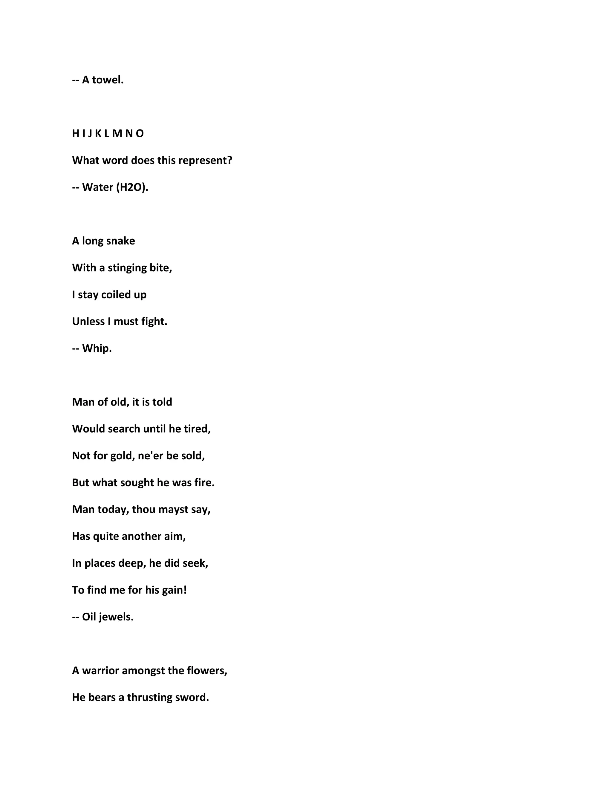 -- A towel.
H I J K L M N O
What word does this represent?
-- Water (H2O).
A long snake
With a stinging bite,
I stay coiled up
Unless I must fight.
-- Whip.
Man of old, it is told
Would search until he tired,
Not for gold, ne'er be sold,
But what sought he was fire.
Man today, thou mayst say,
Has quite another aim,
In places deep, he did seek,
To find me for his gain!
-- Oil jewels.
A warrior amongst the flowers,
He bears a thrusting sword.
 