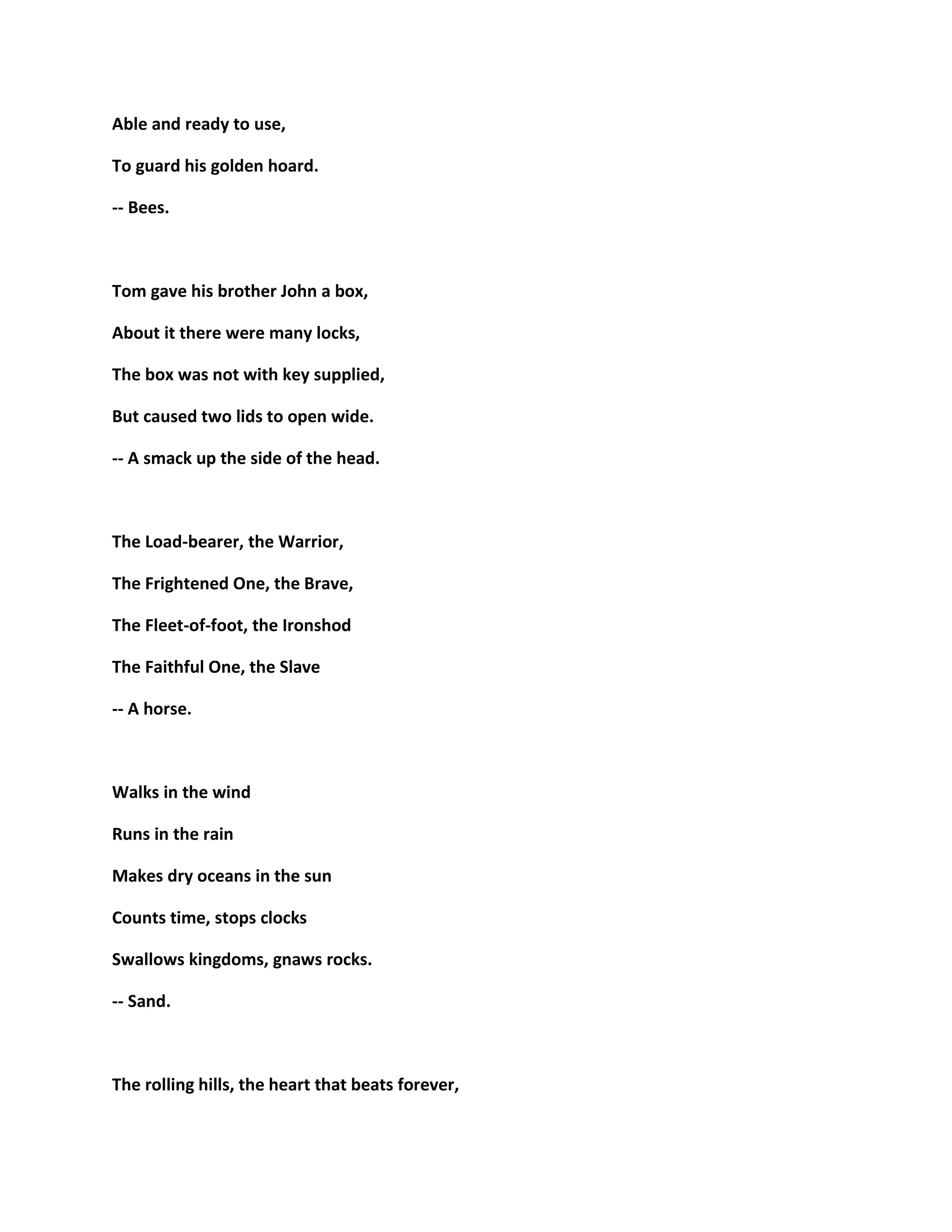 Able and ready to use,
To guard his golden hoard.
-- Bees.
Tom gave his brother John a box,
About it there were many locks,
The box was not with key supplied,
But caused two lids to open wide.
-- A smack up the side of the head.
The Load-bearer, the Warrior,
The Frightened One, the Brave,
The Fleet-of-foot, the Ironshod
The Faithful One, the Slave
-- A horse.
Walks in the wind
Runs in the rain
Makes dry oceans in the sun
Counts time, stops clocks
Swallows kingdoms, gnaws rocks.
-- Sand.
The rolling hills, the heart that beats forever,
 