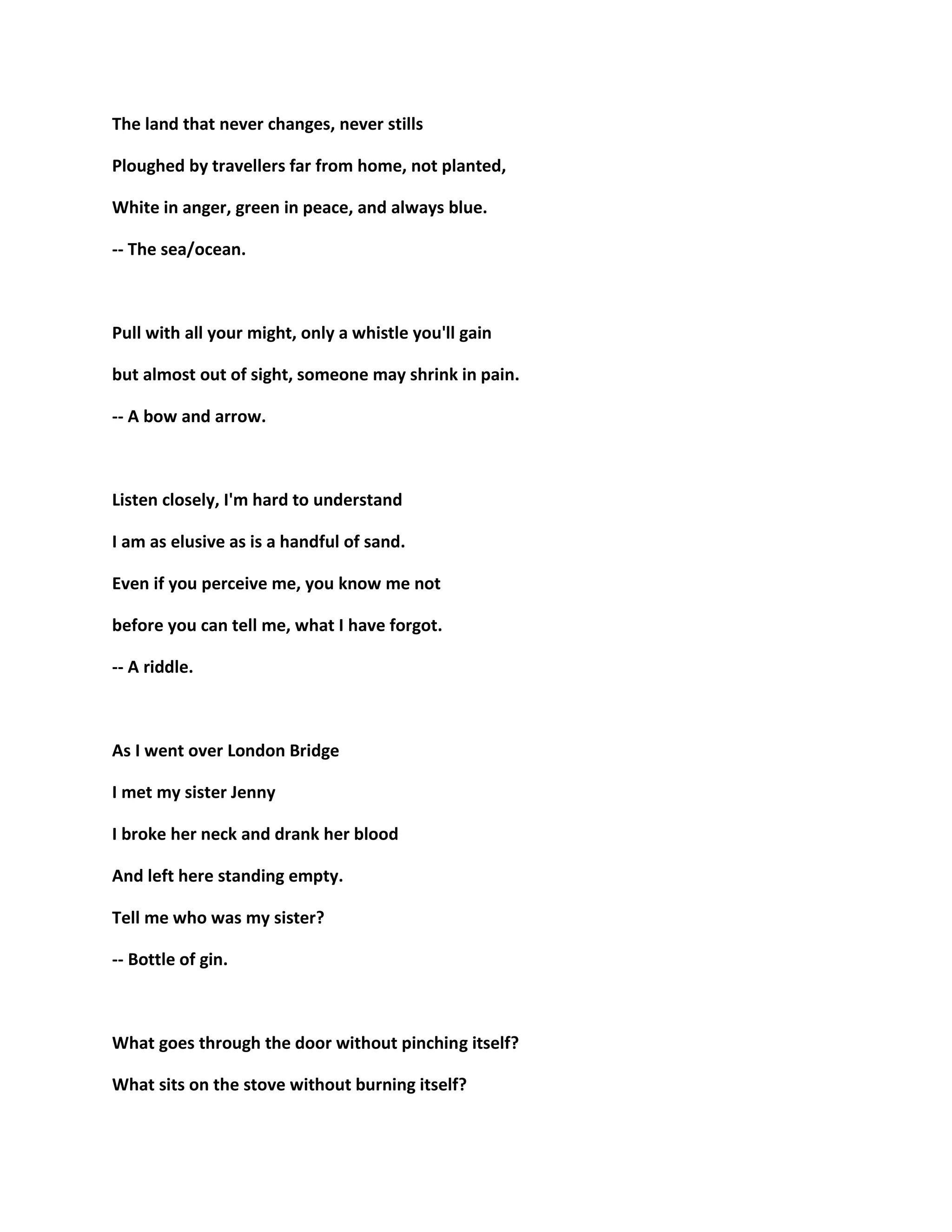 The land that never changes, never stills
Ploughed by travellers far from home, not planted,
White in anger, green in peace, and always blue.
-- The sea/ocean.
Pull with all your might, only a whistle you'll gain
but almost out of sight, someone may shrink in pain.
-- A bow and arrow.
Listen closely, I'm hard to understand
I am as elusive as is a handful of sand.
Even if you perceive me, you know me not
before you can tell me, what I have forgot.
-- A riddle.
As I went over London Bridge
I met my sister Jenny
I broke her neck and drank her blood
And left here standing empty.
Tell me who was my sister?
-- Bottle of gin.
What goes through the door without pinching itself?
What sits on the stove without burning itself?
 