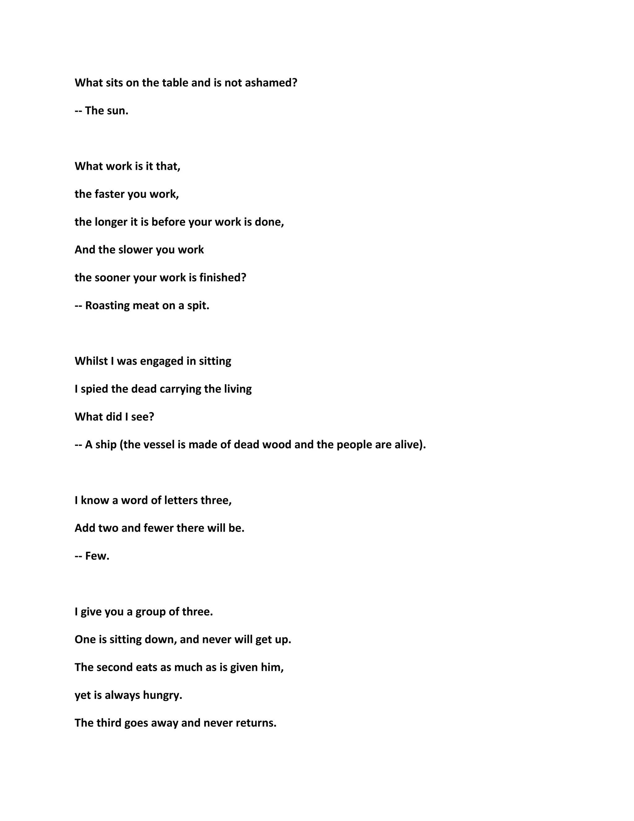 What sits on the table and is not ashamed?
-- The sun.
What work is it that,
the faster you work,
the longer it is before your work is done,
And the slower you work
the sooner your work is finished?
-- Roasting meat on a spit.
Whilst I was engaged in sitting
I spied the dead carrying the living
What did I see?
-- A ship (the vessel is made of dead wood and the people are alive).
I know a word of letters three,
Add two and fewer there will be.
-- Few.
I give you a group of three.
One is sitting down, and never will get up.
The second eats as much as is given him,
yet is always hungry.
The third goes away and never returns.
 
