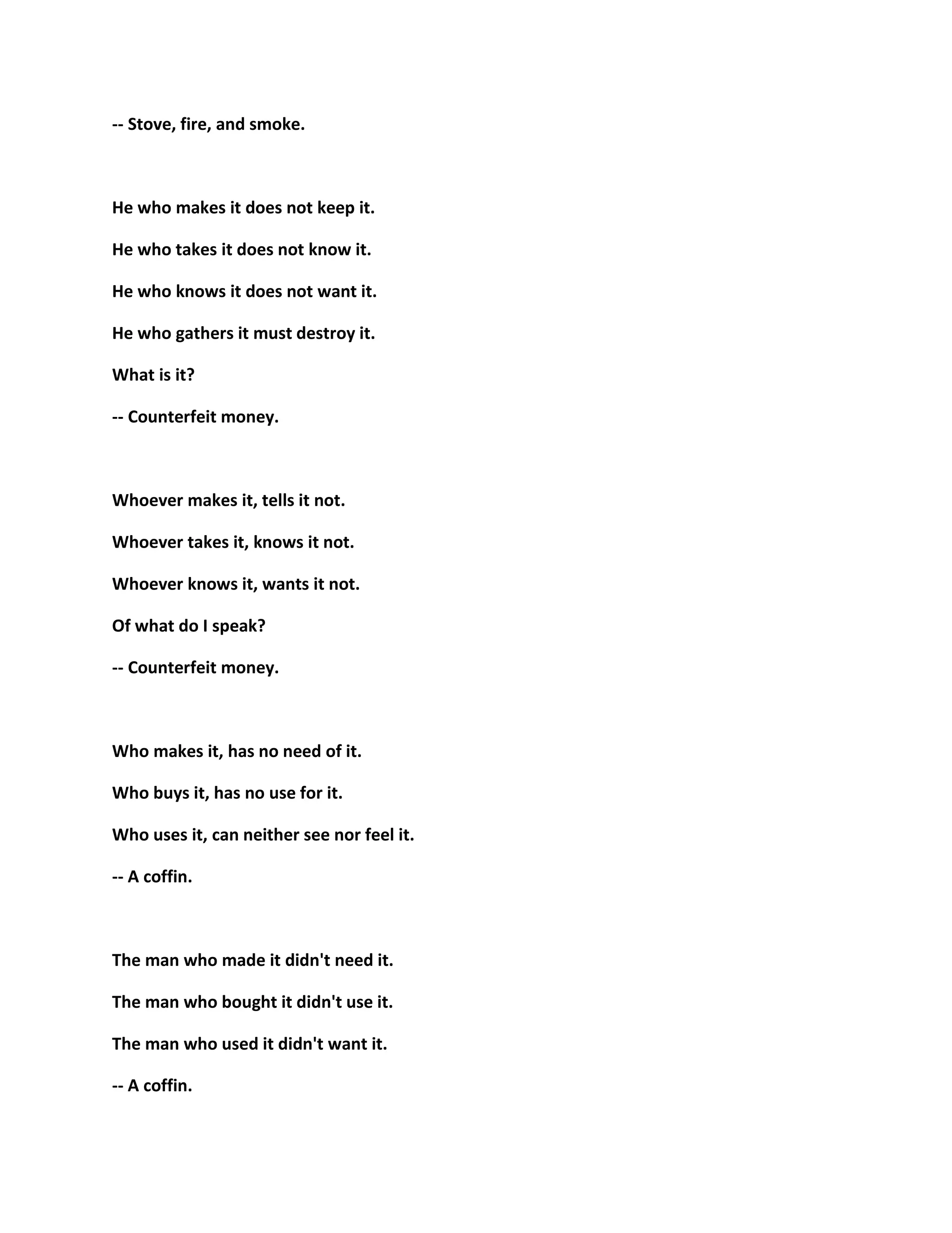 -- Stove, fire, and smoke.
He who makes it does not keep it.
He who takes it does not know it.
He who knows it does not want it.
He who gathers it must destroy it.
What is it?
-- Counterfeit money.
Whoever makes it, tells it not.
Whoever takes it, knows it not.
Whoever knows it, wants it not.
Of what do I speak?
-- Counterfeit money.
Who makes it, has no need of it.
Who buys it, has no use for it.
Who uses it, can neither see nor feel it.
-- A coffin.
The man who made it didn't need it.
The man who bought it didn't use it.
The man who used it didn't want it.
-- A coffin.
 