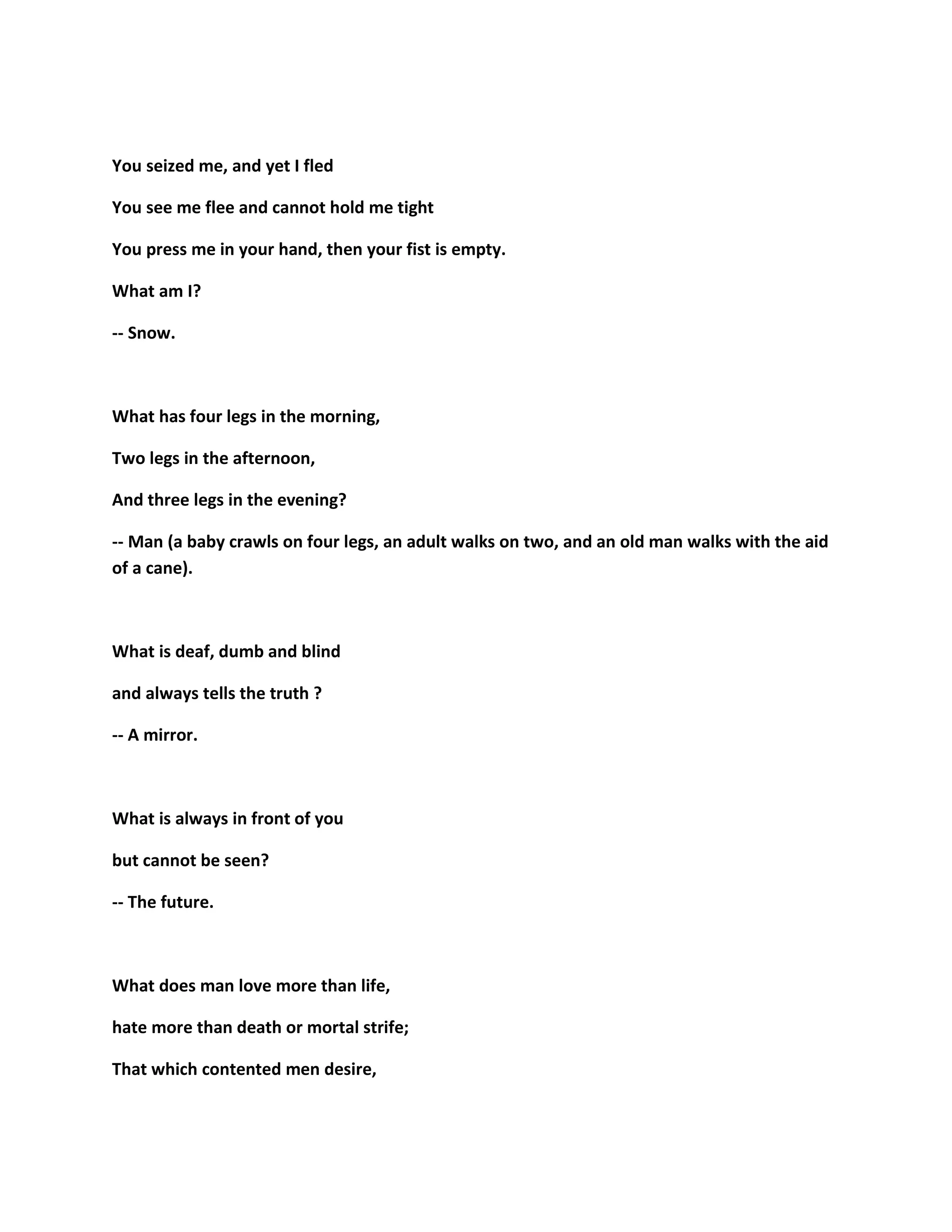 You seized me, and yet I fled
You see me flee and cannot hold me tight
You press me in your hand, then your fist is empty.
What am I?
-- Snow.
What has four legs in the morning,
Two legs in the afternoon,
And three legs in the evening?
-- Man (a baby crawls on four legs, an adult walks on two, and an old man walks with the aid
of a cane).
What is deaf, dumb and blind
and always tells the truth ?
-- A mirror.
What is always in front of you
but cannot be seen?
-- The future.
What does man love more than life,
hate more than death or mortal strife;
That which contented men desire,
 
