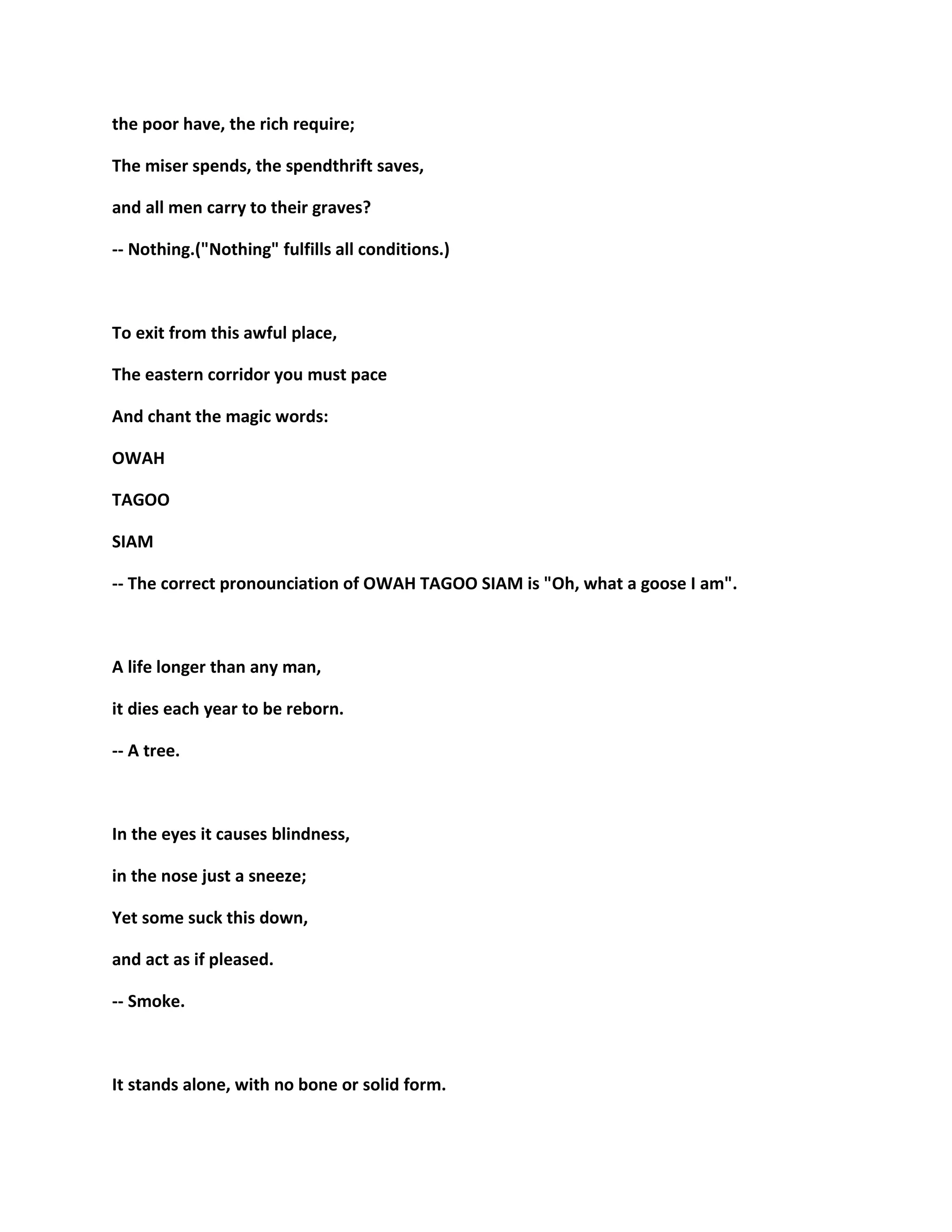 the poor have, the rich require;
The miser spends, the spendthrift saves,
and all men carry to their graves?
-- Nothing.("Nothing" fulfills all conditions.)
To exit from this awful place,
The eastern corridor you must pace
And chant the magic words:
OWAH
TAGOO
SIAM
-- The correct pronounciation of OWAH TAGOO SIAM is "Oh, what a goose I am".
A life longer than any man,
it dies each year to be reborn.
-- A tree.
In the eyes it causes blindness,
in the nose just a sneeze;
Yet some suck this down,
and act as if pleased.
-- Smoke.
It stands alone, with no bone or solid form.
 
