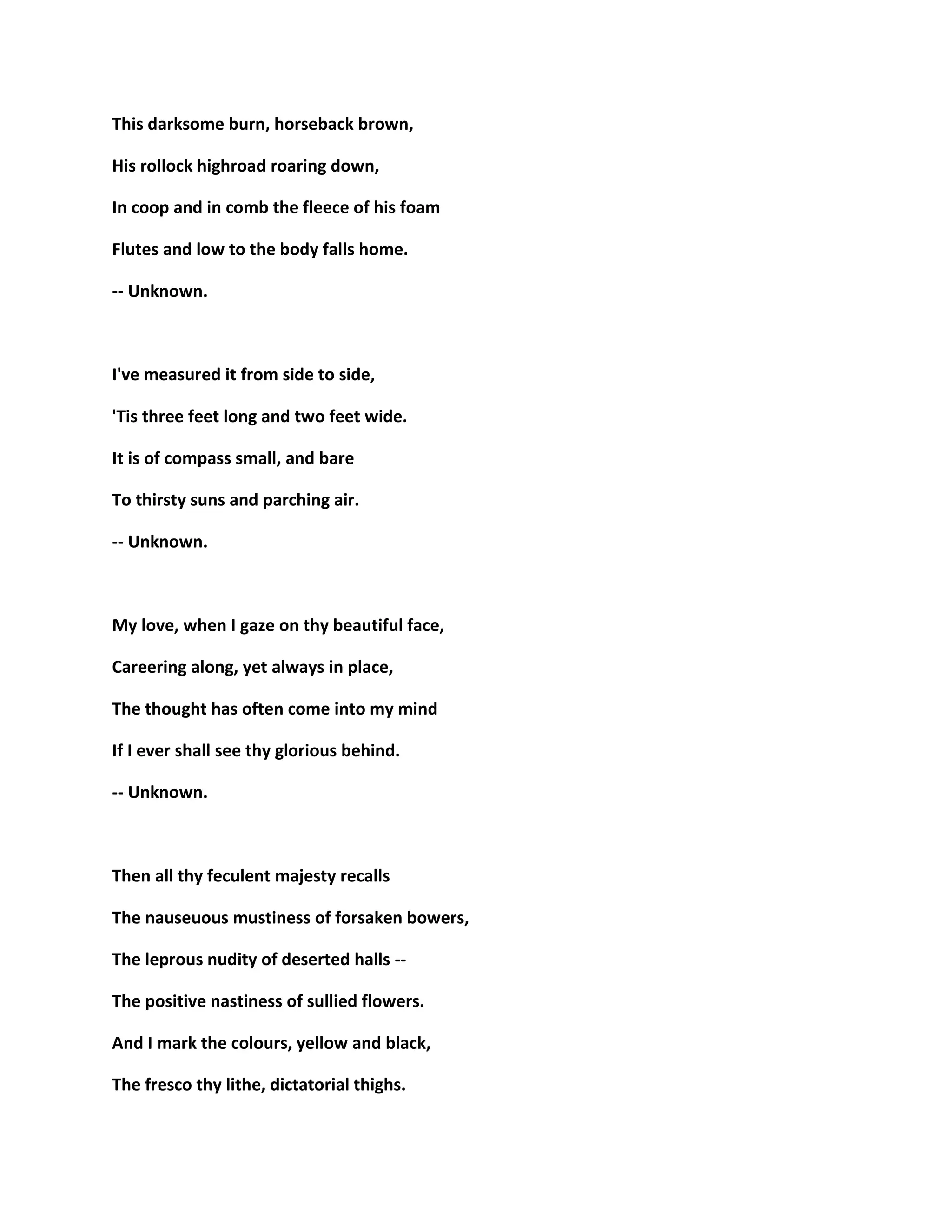 This darksome burn, horseback brown,
His rollock highroad roaring down,
In coop and in comb the fleece of his foam
Flutes and low to the body falls home.
-- Unknown.
I've measured it from side to side,
'Tis three feet long and two feet wide.
It is of compass small, and bare
To thirsty suns and parching air.
-- Unknown.
My love, when I gaze on thy beautiful face,
Careering along, yet always in place,
The thought has often come into my mind
If I ever shall see thy glorious behind.
-- Unknown.
Then all thy feculent majesty recalls
The nauseuous mustiness of forsaken bowers,
The leprous nudity of deserted halls --
The positive nastiness of sullied flowers.
And I mark the colours, yellow and black,
The fresco thy lithe, dictatorial thighs.
 