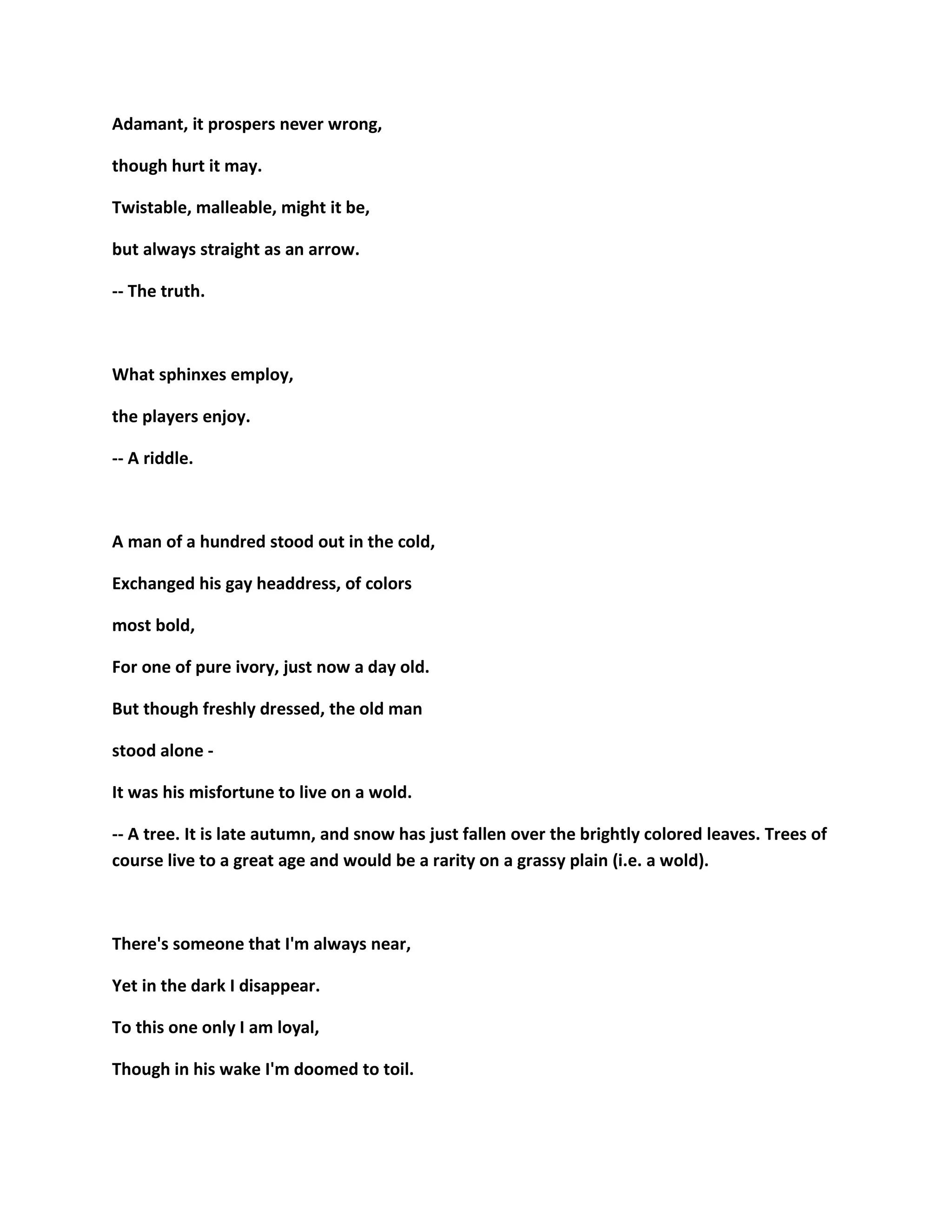 Adamant, it prospers never wrong,
though hurt it may.
Twistable, malleable, might it be,
but always straight as an arrow.
-- The truth.
What sphinxes employ,
the players enjoy.
-- A riddle.
A man of a hundred stood out in the cold,
Exchanged his gay headdress, of colors
most bold,
For one of pure ivory, just now a day old.
But though freshly dressed, the old man
stood alone -
It was his misfortune to live on a wold.
-- A tree. It is late autumn, and snow has just fallen over the brightly colored leaves. Trees of
course live to a great age and would be a rarity on a grassy plain (i.e. a wold).
There's someone that I'm always near,
Yet in the dark I disappear.
To this one only I am loyal,
Though in his wake I'm doomed to toil.
 