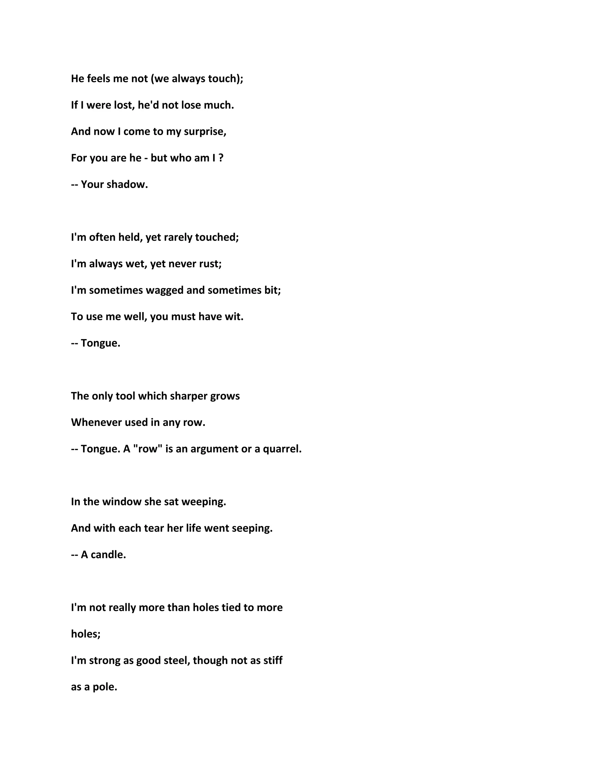 He feels me not (we always touch);
If I were lost, he'd not lose much.
And now I come to my surprise,
For you are he - but who am I ?
-- Your shadow.
I'm often held, yet rarely touched;
I'm always wet, yet never rust;
I'm sometimes wagged and sometimes bit;
To use me well, you must have wit.
-- Tongue.
The only tool which sharper grows
Whenever used in any row.
-- Tongue. A "row" is an argument or a quarrel.
In the window she sat weeping.
And with each tear her life went seeping.
-- A candle.
I'm not really more than holes tied to more
holes;
I'm strong as good steel, though not as stiff
as a pole.
 