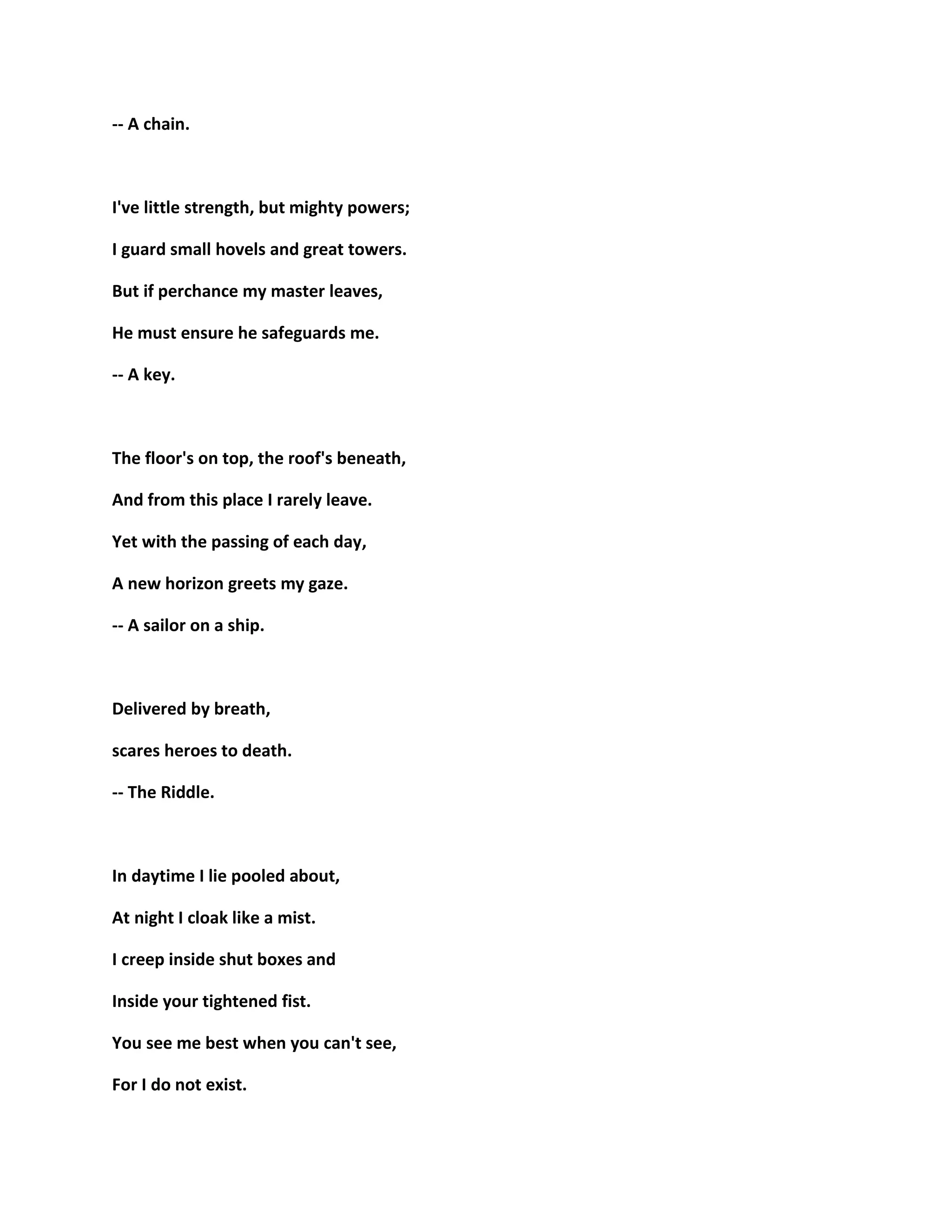 -- A chain.
I've little strength, but mighty powers;
I guard small hovels and great towers.
But if perchance my master leaves,
He must ensure he safeguards me.
-- A key.
The floor's on top, the roof's beneath,
And from this place I rarely leave.
Yet with the passing of each day,
A new horizon greets my gaze.
-- A sailor on a ship.
Delivered by breath,
scares heroes to death.
-- The Riddle.
In daytime I lie pooled about,
At night I cloak like a mist.
I creep inside shut boxes and
Inside your tightened fist.
You see me best when you can't see,
For I do not exist.
 