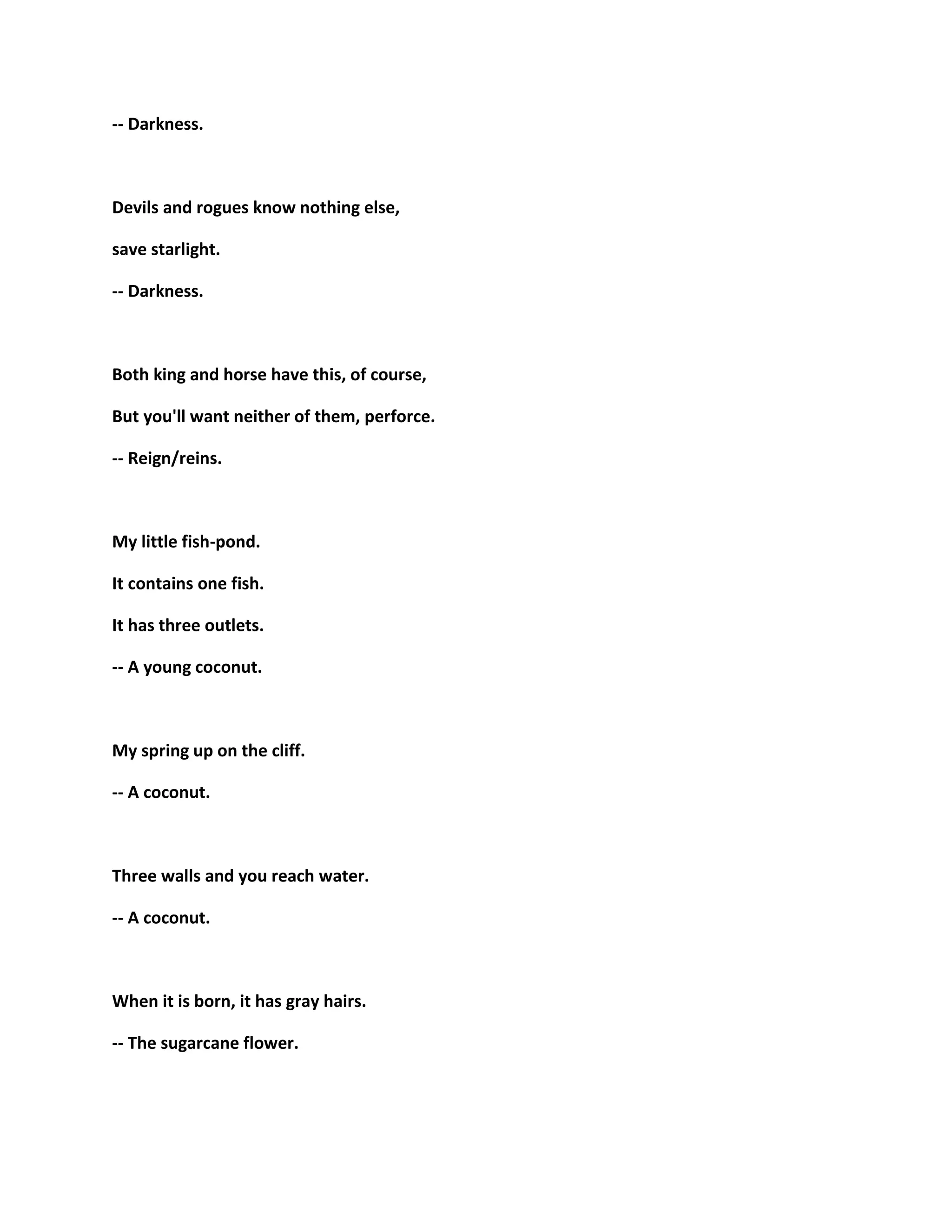 -- Darkness.
Devils and rogues know nothing else,
save starlight.
-- Darkness.
Both king and horse have this, of course,
But you'll want neither of them, perforce.
-- Reign/reins.
My little fish-pond.
It contains one fish.
It has three outlets.
-- A young coconut.
My spring up on the cliff.
-- A coconut.
Three walls and you reach water.
-- A coconut.
When it is born, it has gray hairs.
-- The sugarcane flower.
 