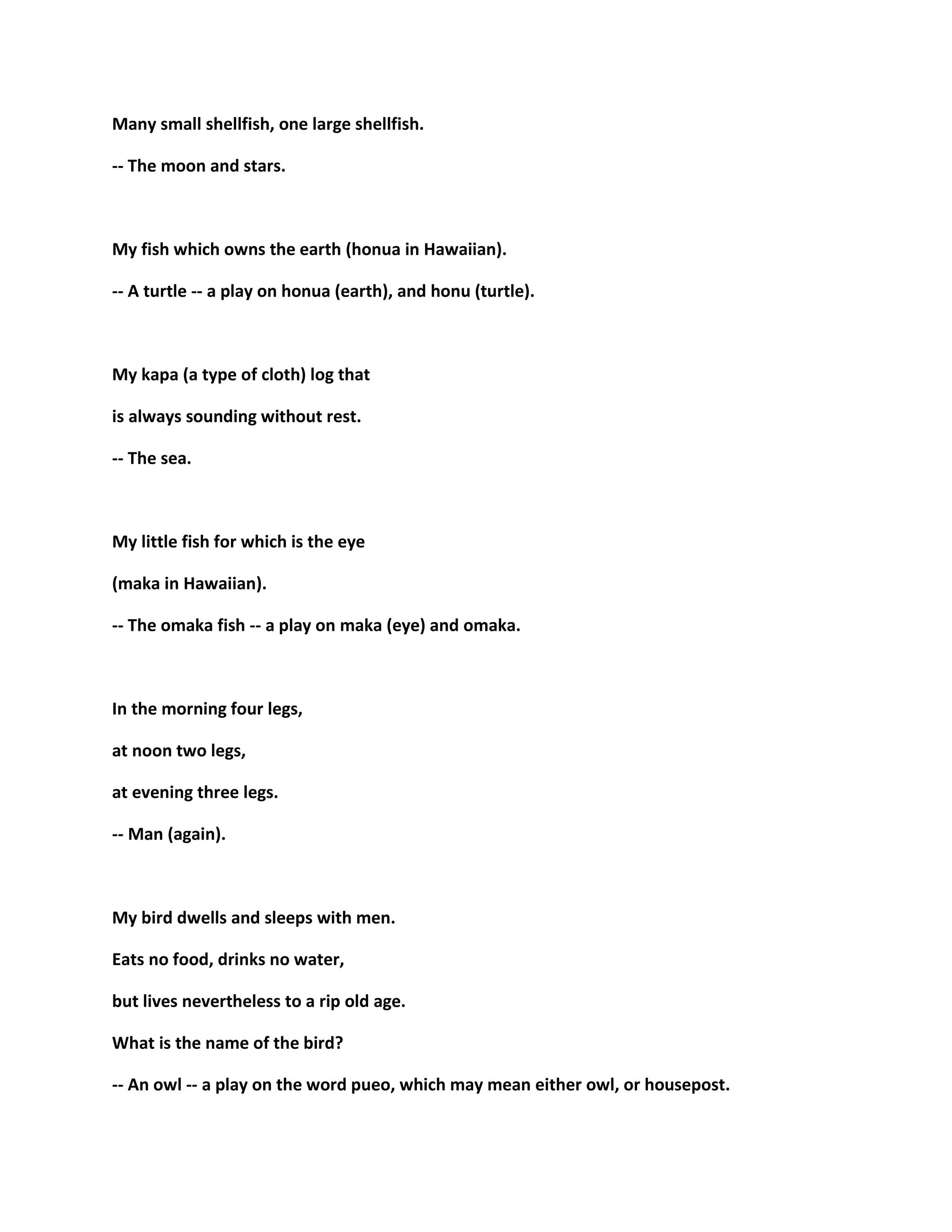 Many small shellfish, one large shellfish.
-- The moon and stars.
My fish which owns the earth (honua in Hawaiian).
-- A turtle -- a play on honua (earth), and honu (turtle).
My kapa (a type of cloth) log that
is always sounding without rest.
-- The sea.
My little fish for which is the eye
(maka in Hawaiian).
-- The omaka fish -- a play on maka (eye) and omaka.
In the morning four legs,
at noon two legs,
at evening three legs.
-- Man (again).
My bird dwells and sleeps with men.
Eats no food, drinks no water,
but lives nevertheless to a rip old age.
What is the name of the bird?
-- An owl -- a play on the word pueo, which may mean either owl, or housepost.
 