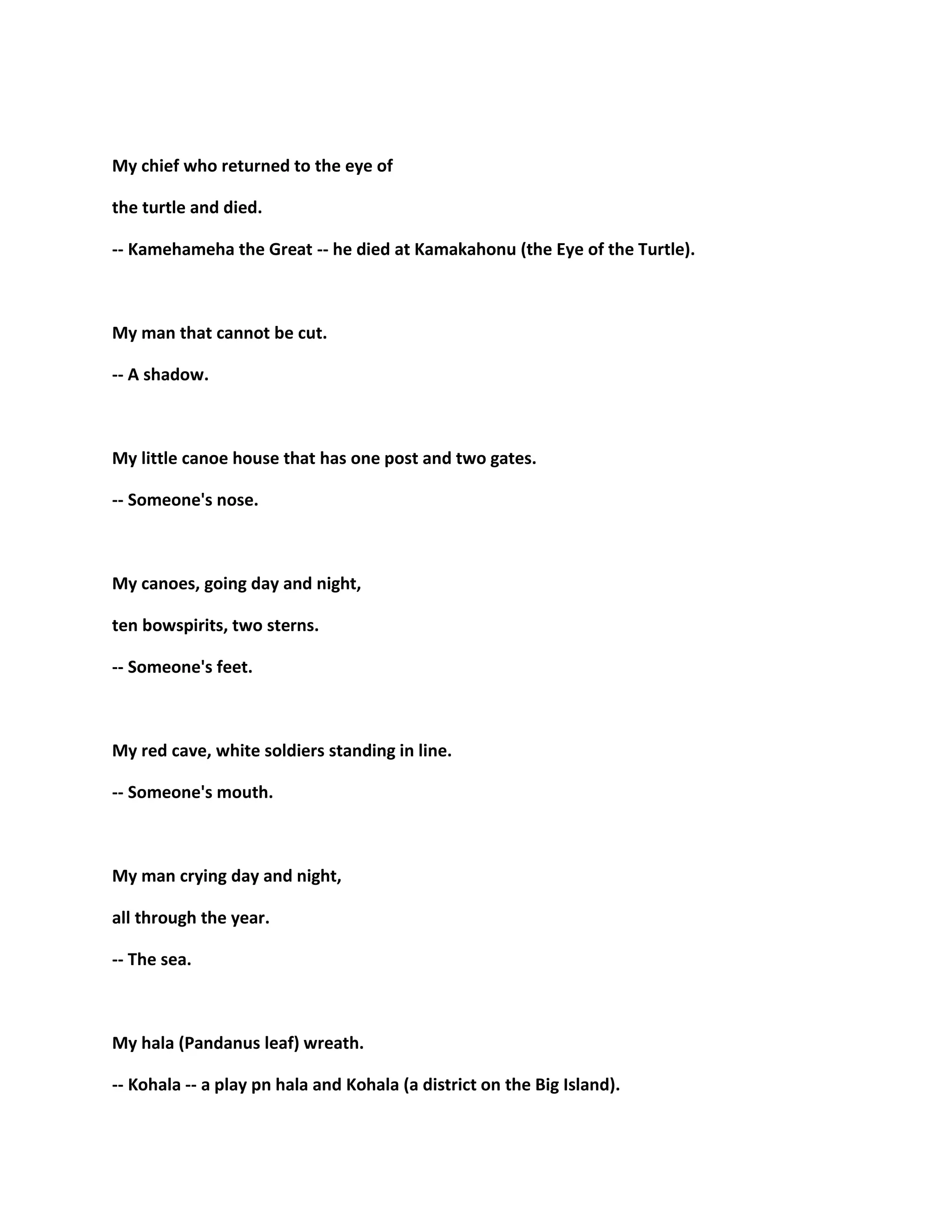 My chief who returned to the eye of
the turtle and died.
-- Kamehameha the Great -- he died at Kamakahonu (the Eye of the Turtle).
My man that cannot be cut.
-- A shadow.
My little canoe house that has one post and two gates.
-- Someone's nose.
My canoes, going day and night,
ten bowspirits, two sterns.
-- Someone's feet.
My red cave, white soldiers standing in line.
-- Someone's mouth.
My man crying day and night,
all through the year.
-- The sea.
My hala (Pandanus leaf) wreath.
-- Kohala -- a play pn hala and Kohala (a district on the Big Island).
 