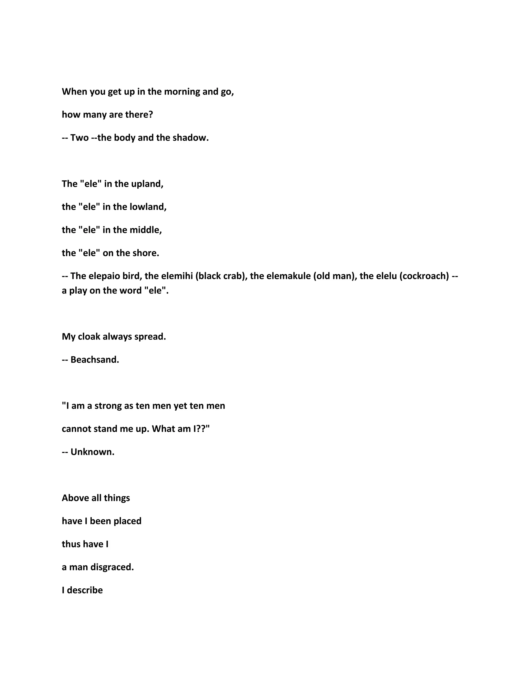 When you get up in the morning and go,
how many are there?
-- Two --the body and the shadow.
The "ele" in the upland,
the "ele" in the lowland,
the "ele" in the middle,
the "ele" on the shore.
-- The elepaio bird, the elemihi (black crab), the elemakule (old man), the elelu (cockroach) --
a play on the word "ele".
My cloak always spread.
-- Beachsand.
"I am a strong as ten men yet ten men
cannot stand me up. What am I??"
-- Unknown.
Above all things
have I been placed
thus have I
a man disgraced.
I describe
 