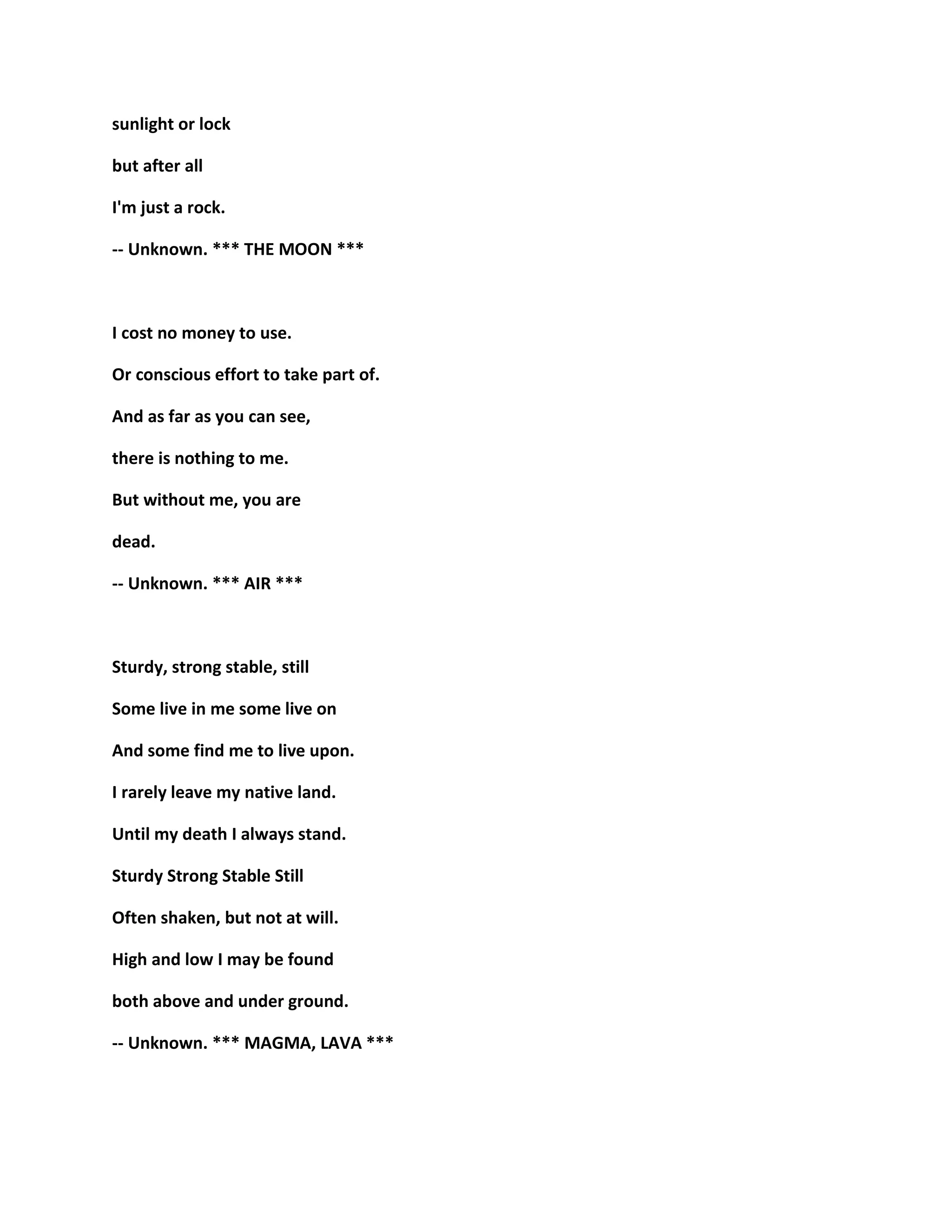 sunlight or lock
but after all
I'm just a rock.
-- Unknown. *** THE MOON ***
I cost no money to use.
Or conscious effort to take part of.
And as far as you can see,
there is nothing to me.
But without me, you are
dead.
-- Unknown. *** AIR ***
Sturdy, strong stable, still
Some live in me some live on
And some find me to live upon.
I rarely leave my native land.
Until my death I always stand.
Sturdy Strong Stable Still
Often shaken, but not at will.
High and low I may be found
both above and under ground.
-- Unknown. *** MAGMA, LAVA ***
 