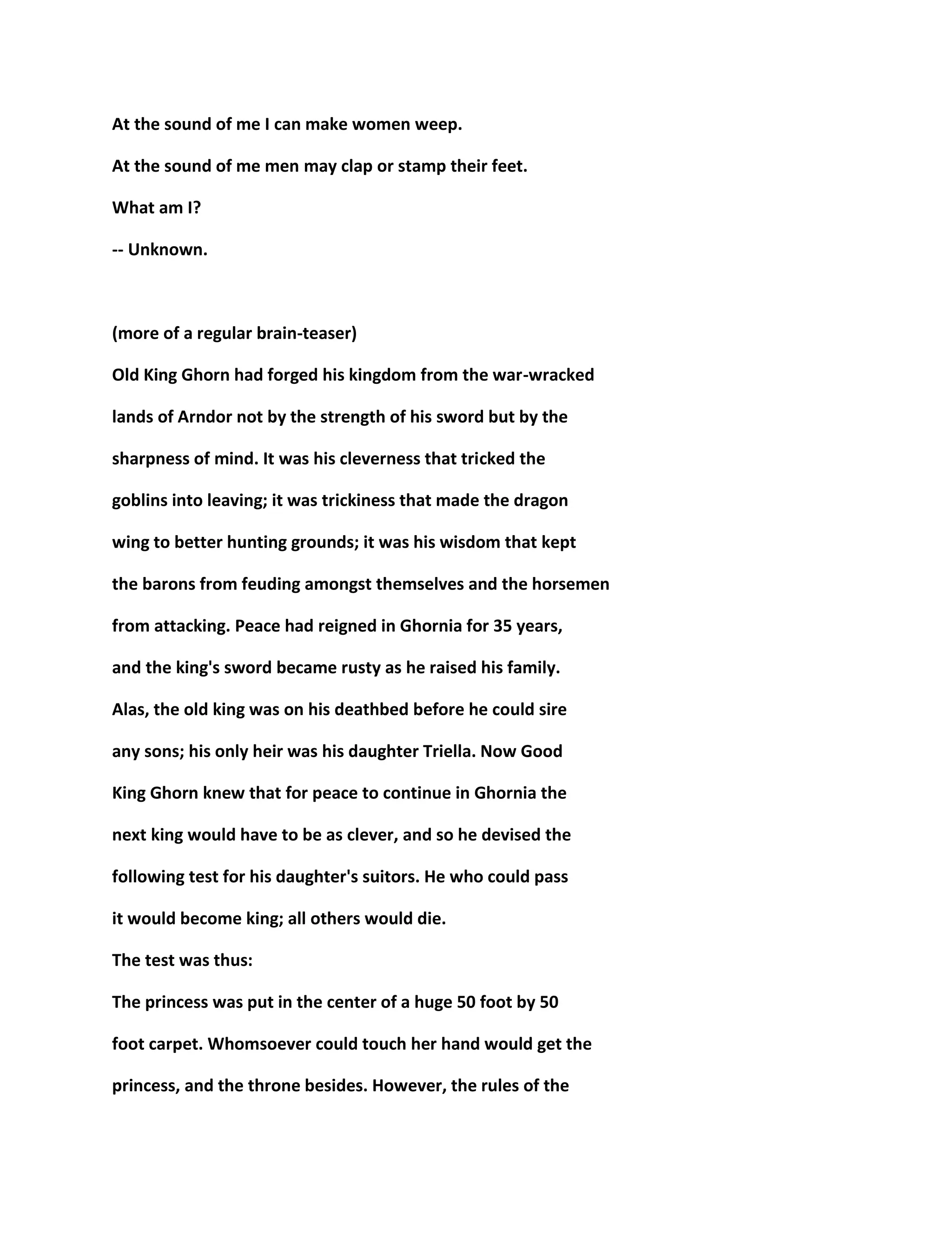 At the sound of me I can make women weep.
At the sound of me men may clap or stamp their feet.
What am I?
-- Unknown.
(more of a regular brain-teaser)
Old King Ghorn had forged his kingdom from the war-wracked
lands of Arndor not by the strength of his sword but by the
sharpness of mind. It was his cleverness that tricked the
goblins into leaving; it was trickiness that made the dragon
wing to better hunting grounds; it was his wisdom that kept
the barons from feuding amongst themselves and the horsemen
from attacking. Peace had reigned in Ghornia for 35 years,
and the king's sword became rusty as he raised his family.
Alas, the old king was on his deathbed before he could sire
any sons; his only heir was his daughter Triella. Now Good
King Ghorn knew that for peace to continue in Ghornia the
next king would have to be as clever, and so he devised the
following test for his daughter's suitors. He who could pass
it would become king; all others would die.
The test was thus:
The princess was put in the center of a huge 50 foot by 50
foot carpet. Whomsoever could touch her hand would get the
princess, and the throne besides. However, the rules of the
 