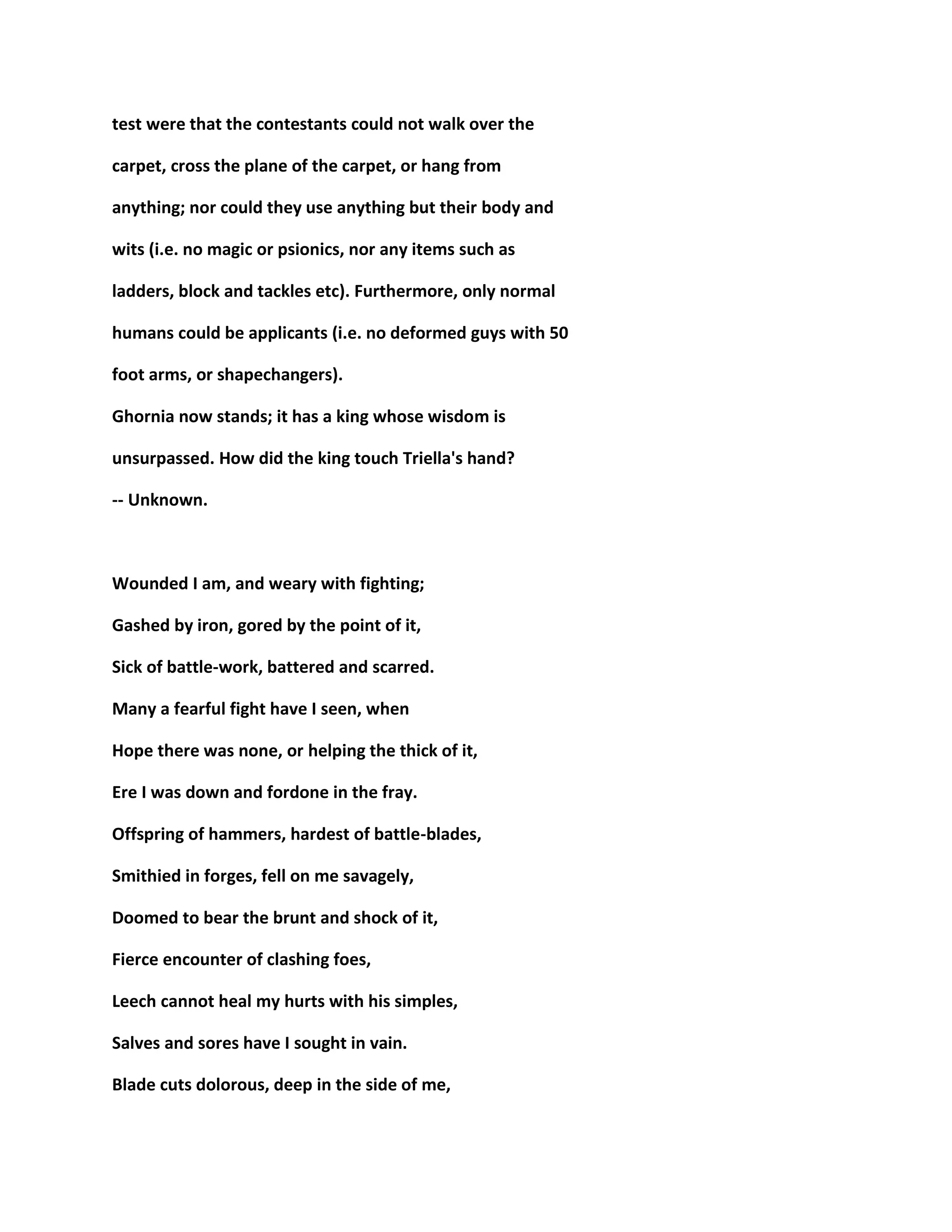 test were that the contestants could not walk over the
carpet, cross the plane of the carpet, or hang from
anything; nor could they use anything but their body and
wits (i.e. no magic or psionics, nor any items such as
ladders, block and tackles etc). Furthermore, only normal
humans could be applicants (i.e. no deformed guys with 50
foot arms, or shapechangers).
Ghornia now stands; it has a king whose wisdom is
unsurpassed. How did the king touch Triella's hand?
-- Unknown.
Wounded I am, and weary with fighting;
Gashed by iron, gored by the point of it,
Sick of battle-work, battered and scarred.
Many a fearful fight have I seen, when
Hope there was none, or helping the thick of it,
Ere I was down and fordone in the fray.
Offspring of hammers, hardest of battle-blades,
Smithied in forges, fell on me savagely,
Doomed to bear the brunt and shock of it,
Fierce encounter of clashing foes,
Leech cannot heal my hurts with his simples,
Salves and sores have I sought in vain.
Blade cuts dolorous, deep in the side of me,
 