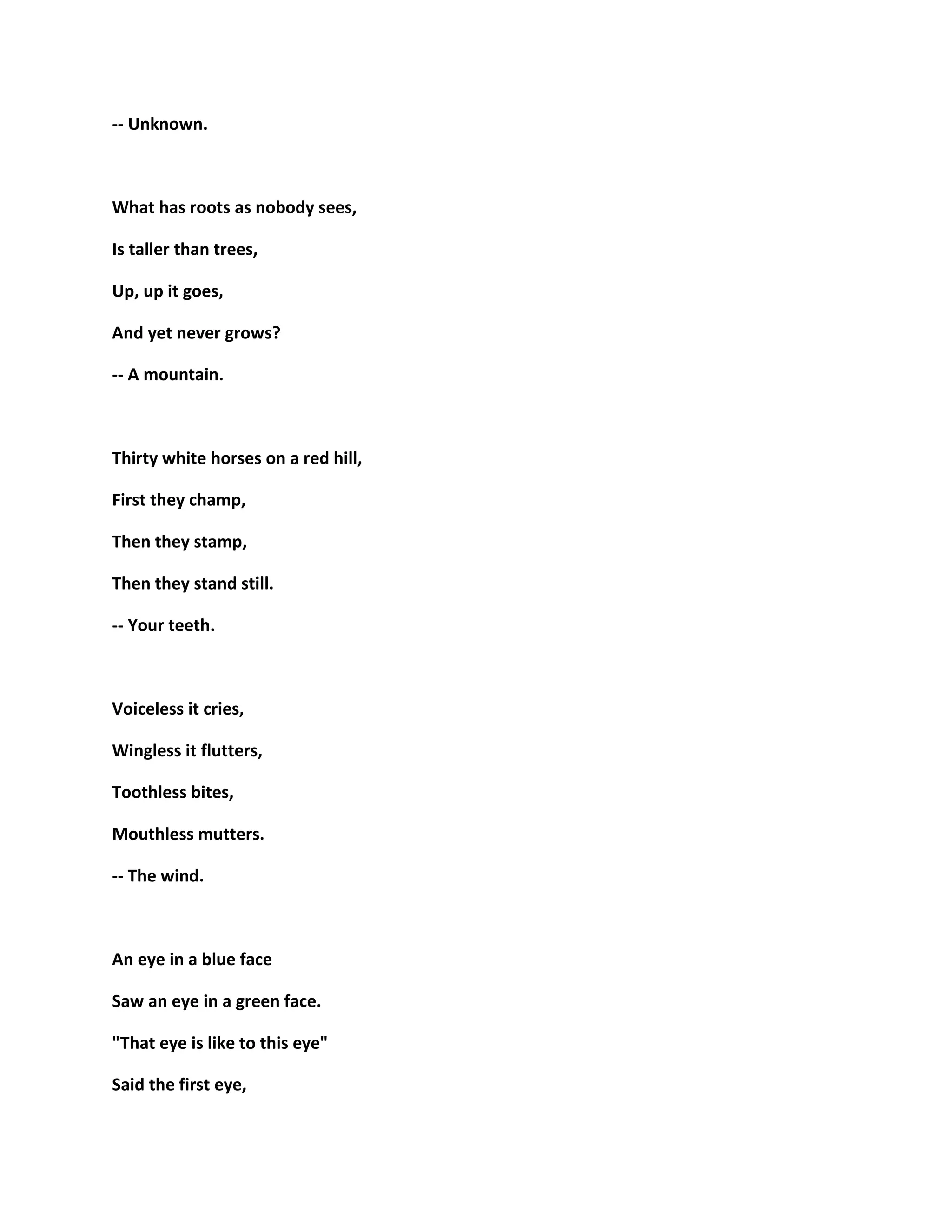 -- Unknown.
What has roots as nobody sees,
Is taller than trees,
Up, up it goes,
And yet never grows?
-- A mountain.
Thirty white horses on a red hill,
First they champ,
Then they stamp,
Then they stand still.
-- Your teeth.
Voiceless it cries,
Wingless it flutters,
Toothless bites,
Mouthless mutters.
-- The wind.
An eye in a blue face
Saw an eye in a green face.
"That eye is like to this eye"
Said the first eye,
 