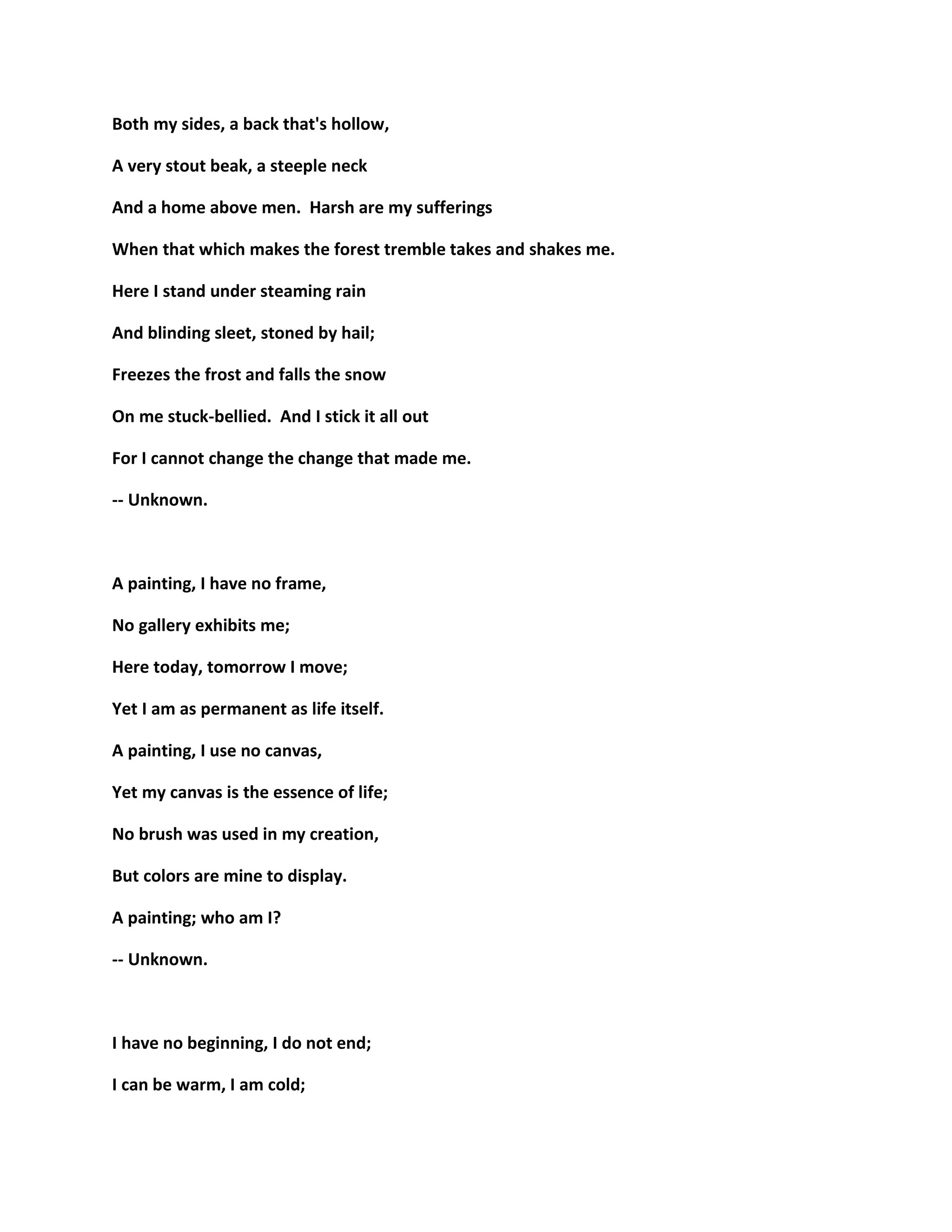 Both my sides, a back that's hollow,
A very stout beak, a steeple neck
And a home above men. Harsh are my sufferings
When that which makes the forest tremble takes and shakes me.
Here I stand under steaming rain
And blinding sleet, stoned by hail;
Freezes the frost and falls the snow
On me stuck-bellied. And I stick it all out
For I cannot change the change that made me.
-- Unknown.
A painting, I have no frame,
No gallery exhibits me;
Here today, tomorrow I move;
Yet I am as permanent as life itself.
A painting, I use no canvas,
Yet my canvas is the essence of life;
No brush was used in my creation,
But colors are mine to display.
A painting; who am I?
-- Unknown.
I have no beginning, I do not end;
I can be warm, I am cold;
 
