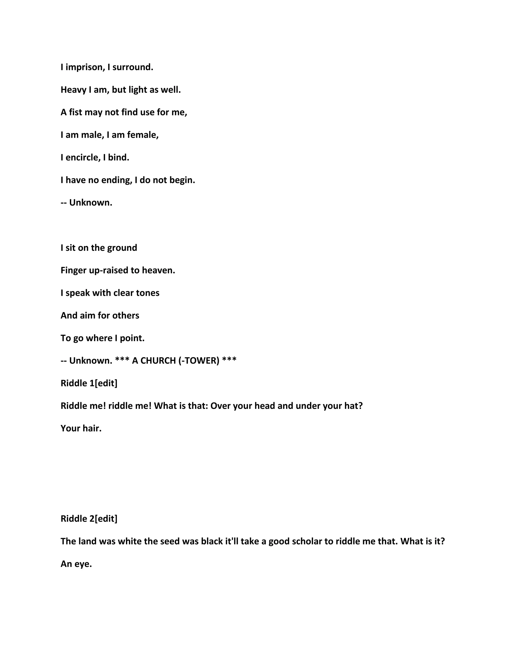 I imprison, I surround.
Heavy I am, but light as well.
A fist may not find use for me,
I am male, I am female,
I encircle, I bind.
I have no ending, I do not begin.
-- Unknown.
I sit on the ground
Finger up-raised to heaven.
I speak with clear tones
And aim for others
To go where I point.
-- Unknown. *** A CHURCH (-TOWER) ***
Riddle 1[edit]
Riddle me! riddle me! What is that: Over your head and under your hat?
Your hair.
Riddle 2[edit]
The land was white the seed was black it'll take a good scholar to riddle me that. What is it?
An eye.
 