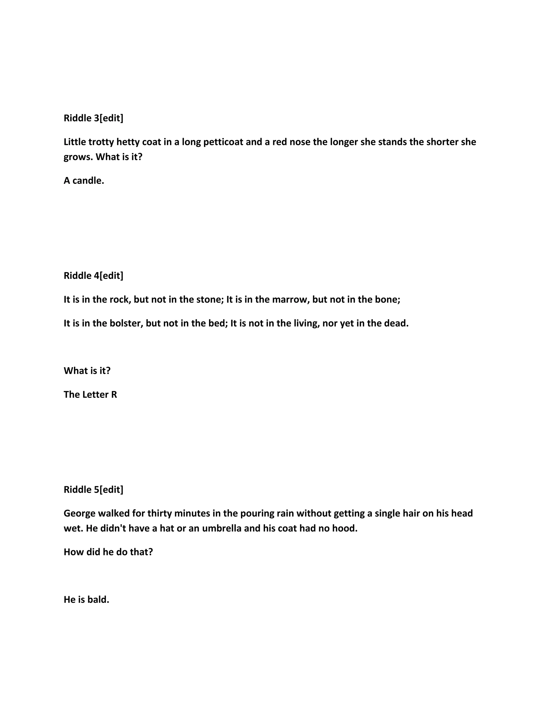 Riddle 3[edit]
Little trotty hetty coat in a long petticoat and a red nose the longer she stands the shorter she
grows. What is it?
A candle.
Riddle 4[edit]
It is in the rock, but not in the stone; It is in the marrow, but not in the bone;
It is in the bolster, but not in the bed; It is not in the living, nor yet in the dead.
What is it?
The Letter R
Riddle 5[edit]
George walked for thirty minutes in the pouring rain without getting a single hair on his head
wet. He didn't have a hat or an umbrella and his coat had no hood.
How did he do that?
He is bald.
 