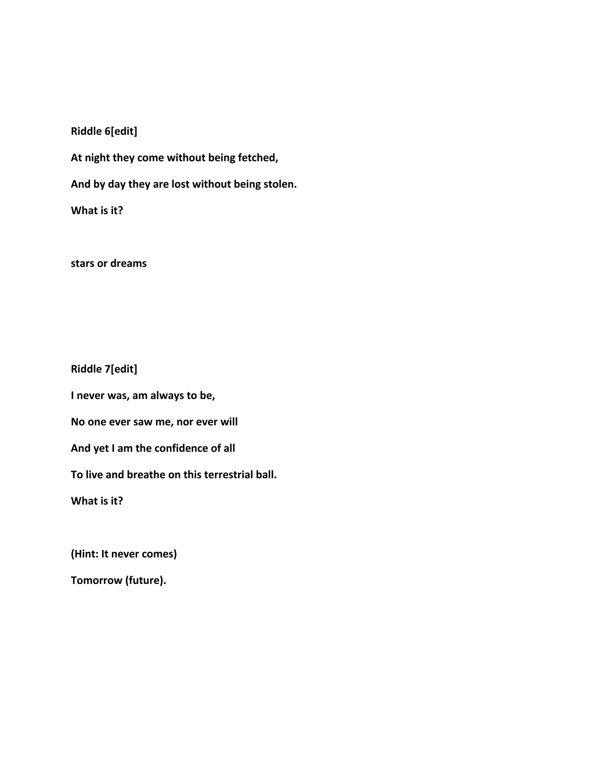 Riddle 6[edit]
At night they come without being fetched,
And by day they are lost without being stolen.
What is it?
stars or dreams
Riddle 7[edit]
I never was, am always to be,
No one ever saw me, nor ever will
And yet I am the confidence of all
To live and breathe on this terrestrial ball.
What is it?
(Hint: It never comes)
Tomorrow (future).
 