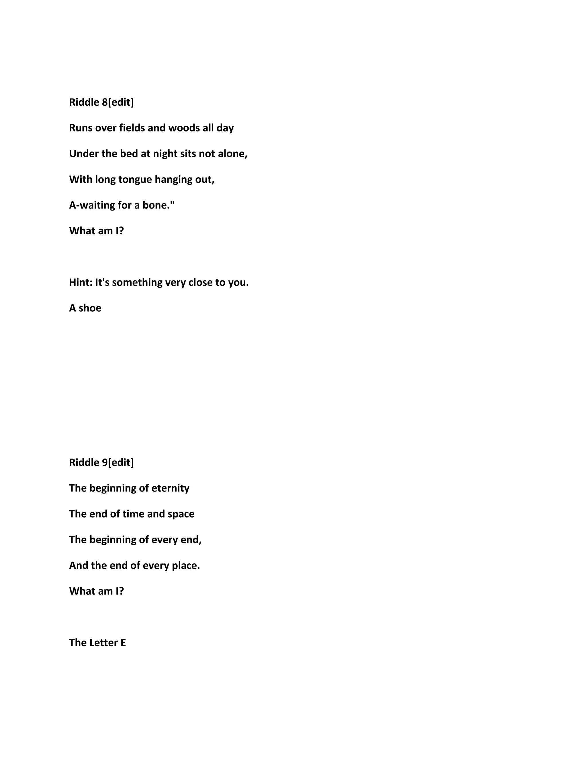 Riddle 8[edit]
Runs over fields and woods all day
Under the bed at night sits not alone,
With long tongue hanging out,
A-waiting for a bone."
What am I?
Hint: It's something very close to you.
A shoe
Riddle 9[edit]
The beginning of eternity
The end of time and space
The beginning of every end,
And the end of every place.
What am I?
The Letter E
 