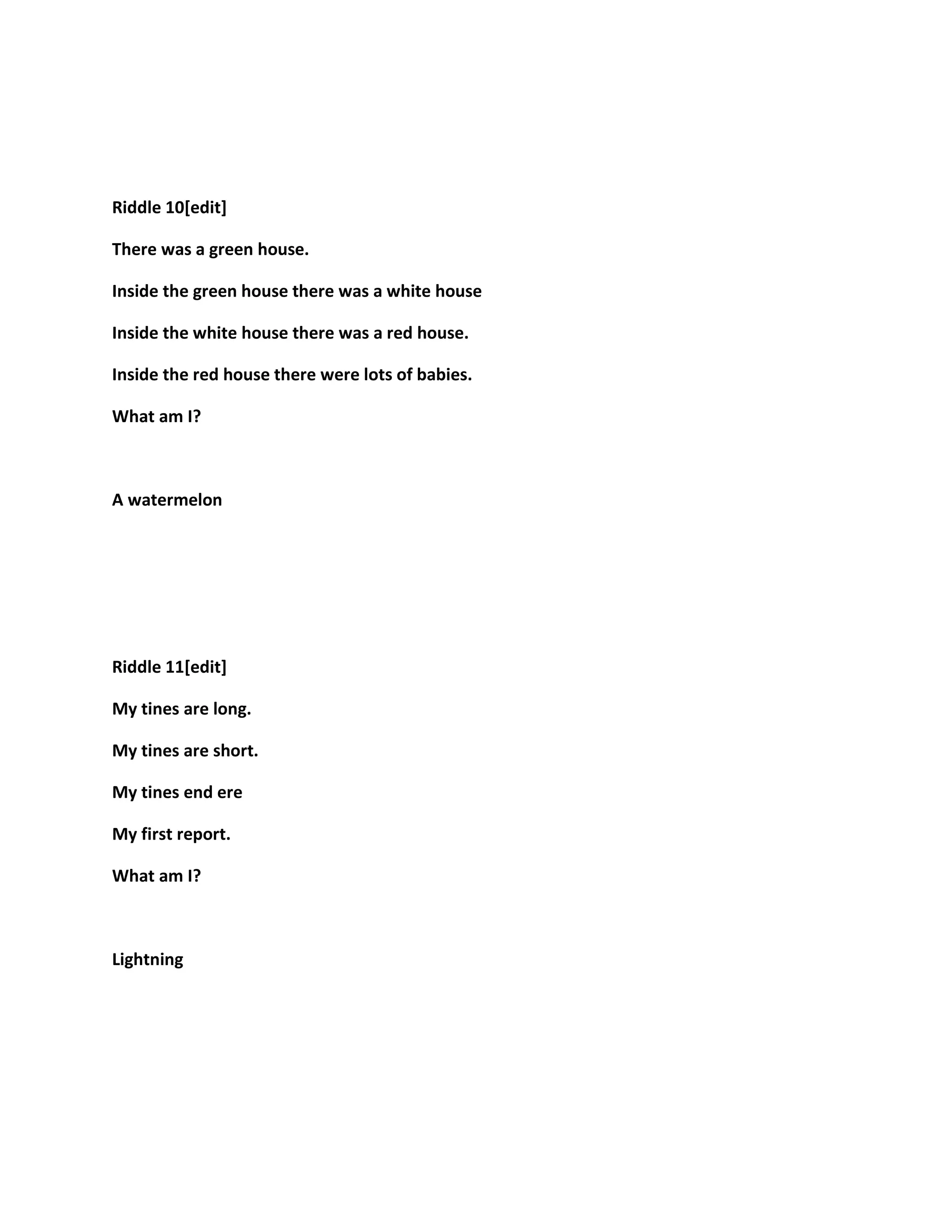 Riddle 10[edit]
There was a green house.
Inside the green house there was a white house
Inside the white house there was a red house.
Inside the red house there were lots of babies.
What am I?
A watermelon
Riddle 11[edit]
My tines are long.
My tines are short.
My tines end ere
My first report.
What am I?
Lightning
 